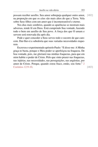 Auxílio na vida diária 353
possam receber auxílio. Seu amor sobrepuja qualquer outro amor, [482]
na proporção em que os céus são mais altos do que a Terra. Vela
sobre Seus filhos com um amor que é incomensurável e eterno.
Nos dias mais sombrios, quando as aparências se mostram mais
adversas, tende fé em Deus. Está cumprindo Sua vontade, fazendo
todo o bem em auxílio de Seu povo. A força dos que O amam e
servem será renovada dia após dia.
Pode e quer conceder a Seus servos todo o socorro de que care-
cem. Dar-lhes-á a sabedoria que suas variadas necessidades reque-
rem.
Escreveu o experimentado apóstolo Paulo: “E disse-me: A Minha
graça te basta, porque o Meu poder se aperfeiçoa na fraqueza. De
boa vontade, pois, me gloriarei nas minhas fraquezas, para que em
mim habite o poder de Cristo. Pelo que sinto prazer nas fraquezas,
nas injúrias, nas necessidades, nas perseguições, nas angústias, por
amor de Cristo. Porque, quando estou fraco, então, sou forte.” 2
Coríntios 12:9-10. [483]
 