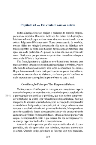 Capítulo 41 — Em contato com os outros
Todas as relações sociais exigem o exercício do domínio próprio,
paciência e simpatia. Diferimos tanto uns dos outros em disposições,
hábitos e educação, que variam entre si nossas maneiras de ver as
coisas. Julgamos diferentemente. Nossa compreensão da verdade,
nossas idéias em relação à conduta de vida não são idênticas sob
todos os pontos de vista. Não há duas pessoas cuja experiência seja
igual em cada particular. As provas de uma não são as provas de
outra. Os deveres que para uma se apresentam como leves são para
outra mais difíceis e inquietantes.
Tão fraca, ignorante e sujeita ao erro é a natureza humana que
todos devemos ser cautelosos na maneira de julgar o próximo. Pouco
sabemos da influência de nossos atos sobre a experiência dos outros.
O que fazemos ou dizemos pode parecer-nos de pouca importância,
quando, se nossos olhos se abrissem, veríamos que daí resultam as
mais importantes consequências para o bem ou para o mal.
Consideração Pelos que Têm Responsabilidades
Muitas pessoas têm tão poucos encargos, seu coração tem experi-
mentado tão pouco as angústias reais, sentido tão pouca perplexidade
e preocupação em auxiliar o próximo, que não podem compreen-
[484]
der o trabalho de quem tem verdadeira responsabilidade. São tão
incapazes de apreciar seus trabalhos como a criança de compreender
os cuidados e fadigas do preocupado pai. A criança admira-se dos
temores e perplexidades do pai: parecem-lhe inúteis. Mas quando os
anos de experiência forem acrescentados à sua vida, quando tiver de
carregar as próprias responsabilidades, olhará de novo para a vida
do pai, e compreenderá então o que outrora lhe era incompreensível.
A amarga experiência deu-lhe o conhecimento.
A obra de muitas pessoas que têm responsabilidades não é com-
preendida, não são apreciados seus trabalhos, enquanto a morte não
os abate. Quando outros retomam as funções que eles exerciam,
354
 