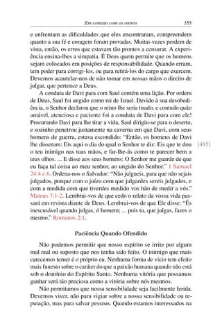 Em contato com os outros 355
e enfrentam as dificuldades que eles encontraram, compreendem
quanto a sua fé e coragem foram provadas. Muitas vezes perdem de
vista, então, os erros que estavam tão prontos a censurar. A experi-
ência ensina-lhes a simpatia. É Deus quem permite que os homens
sejam colocados em posições de responsabilidade. Quando erram,
tem poder para corrigi-los, ou para retirá-los do cargo que exercem.
Devemos acautelar-nos de não tomar em nossas mãos o direito de
julgar, que pertence a Deus.
A conduta de Davi para com Saul contém uma lição. Por ordem
de Deus, Saul foi ungido como rei de Israel. Devido à sua desobedi-
ência, o Senhor declarou que o reino lhe seria tirado, e contudo quão
amável, atenciosa e paciente foi a conduta de Davi para com ele!
Procurando Davi para lhe tirar a vida, Saul dirigiu-se para o deserto,
e sozinho penetrou justamente na caverna em que Davi, com seus
homens de guerra, estava escondido: “Então, os homens de Davi
lhe disseram: Eis aqui o dia do qual o Senhor te diz: Eis que te dou [485]
o teu inimigo nas tuas mãos, e far-lhe-ás como te parecer bem a
teus olhos. ... E disse aos seus homens: O Senhor me guarde de que
eu faça tal coisa ao meu senhor, ao ungido do Senhor.” 1 Samuel
24:4 e 6. Ordena-nos o Salvador: “Não julgueis, para que não sejais
julgados, porque com o juízo com que julgardes sereis julgados, e
com a medida com que tiverdes medido vos hão de medir a vós.”
Mateus 7:1-2. Lembrai-vos de que cedo o relato da vossa vida pas-
sará em revista diante de Deus. Lembrai-vos de que Ele disse: “És
inescusável quando julgas, ó homem; ... pois tu, que julgas, fazes o
mesmo.” Romanos 2:1.
Paciência Quando Ofendido
Não podemos permitir que nosso espírito se irrite por algum
mal real ou suposto que nos tenha sido feito. O inimigo que mais
carecemos temer é o próprio eu. Nenhuma forma de vício tem efeito
mais funesto sobre o caráter do que a paixão humana quando não está
sob o domínio do Espírito Santo. Nenhuma vitória que possamos
ganhar será tão preciosa como a vitória sobre nós mesmos.
Não permitamos que nossa sensibilidade seja facilmente ferida.
Devemos viver, não para vigiar sobre a nossa sensibilidade ou re-
putação, mas para salvar pessoas. Quando estamos interessados na
 