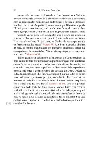 32 A Ciência do Bom Viver
Numa vida inteiramente devotada ao bem dos outros, o Salvador
achava necessário desviar-Se da incessante atividade e do contato
com as necessidades humanas, a fim de buscar o retiro e a inteira co-
munhão com o Pai. Ao partirem as multidões que O haviam seguido,
Ele vai para as montanhas, e ali, a sós com Deus, derrama a alma
em oração por essas criaturas sofredoras, pecadoras e necessitadas.
Quando Jesus disse aos discípulos que a seara era grande, e
poucos os obreiros, não insistiu quanto à necessidade de incessante
lida, mas disse-lhes: “Rogai, pois, ao Senhor da seara que mande
ceifeiros para a Sua seara.” Mateus 9:38. A Seus esgotados obreiros
de hoje, da mesma maneira que aos primeiros discípulos, dirige Ele
estas palavras de compaixão: “Vinde vós, aqui à parte, ... e repousai
um pouco.” Marcos 6:31.
Todos quantos se acham sob as instruções de Deus precisam da
hora tranquila para comunhão com o próprio coração, com a natureza
e com Deus. Neles se deve revelar uma vida não em harmonia com
o mundo, seus costumes e práticas; é-lhes necessário experiência
pessoal em obter o conhecimento da vontade de Deus. Devemos,
individualmente, ouvi-Lo falar ao coração. Quando todas as outras
vozes silenciam e, em sossego, esperamos diante dEle, o silêncio da
alma torna mais distinta a voz de Deus. Ele nos manda: “Aquietai-
vos e sabei que Eu sou Deus.” Salmos 46:10. Este é o preparo
eficaz para todo trabalho feito para o Senhor. Entre o vaivém da
multidão e a tensão das intensas atividades da vida, aquele que é
assim refrigerado será circundado de uma atmosfera de luz e de
paz. Receberá nova dotação de resistência física e mental. Sua vida
exalará uma fragrância e revelará um poder divino que tocarão o
coração dos homens.
[59]
 