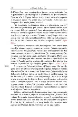 358 A Ciência do Bom Viver
de Cristo. Que vossa imaginação se fixe nas coisas invisíveis. Que
os pensamentos se dirijam para as evidências do grande amor de
Deus por vós. A fé pode sofrer a prova, vencer a tentação, suportar
o insucesso. Jesus vive como nosso advogado. Tudo o que nos
assegura a Sua mediação nos pertence.
Não pensais que Cristo aprecia quem vive inteiramente para Ele?
Não pensais que visita os que, como o amado João no exílio, estão
em lugares difíceis e penosos? Deus não permite que um de Seus
devotados obreiros seja abandonado, a lutar sozinho contra forças
superiores, e que seja vencido. Preserva, como jóia preciosa, todo
aquele cuja vida está escondida com Cristo nEle. De cada um destes
diz: Eu “te farei como um anel de selar; porque te escolhi.” Ageu
2:23.
Falai pois das promessas; falai do desejo que Jesus tem de aben-
çoar. Ele não nos esquece nem um só instante. Quando, apesar das
circunstâncias desagradáveis, repousamos confiadamente no Seu
amor e mantemos nossa comunhão com Ele, o sentimento da Sua
presença inspirará uma alegria profunda e tranquila. De Si disse
Cristo: “Nada faço por Mim mesmo; mas falo como o Pai Me en-
sinou. E Aquele que Me enviou está comigo; o Pai não Me tem
deixado só, porque Eu faço sempre o que Lhe agrada.” João 8:28-29.
A presença do Pai acompanhava a Cristo, e nada Lhe sucedia
[489]
que o amor infinito não tivesse permitido para a bênção do mundo.
Aí residia o Seu e o nosso motivo de conforto. Quem está imbuído
do Espírito de Cristo habita em Cristo. Tudo o que lhe sucede vem
do Salvador que o rodeia com Sua presença. Nada pode atingi-
lo sem a permissão do Senhor. Todos os sofrimentos e desgostos,
todas as tentações e provas, todas as nossas tristezas e pesares, todas
as perseguições e privações, em suma, todas as coisas cooperam
para nosso bem. Todas as experiências e circunstâncias são agentes
benfazejos de Deus em nosso favor.
Se temos a compreensão da paciência de Deus para conosco, não
devemos ser achados a julgar ou a acusar ninguém. Quando Cristo
vivia na Terra, quão surpresos ficariam os que O acompanhavam se,
depois de familiarizados com Ele, Lhe ouvissem dizer uma palavra
de acusação, crítica destrutiva ou impaciência. Não esqueçamos que
aqueles que O amam devem reproduzi-Lo em Seu caráter.
 