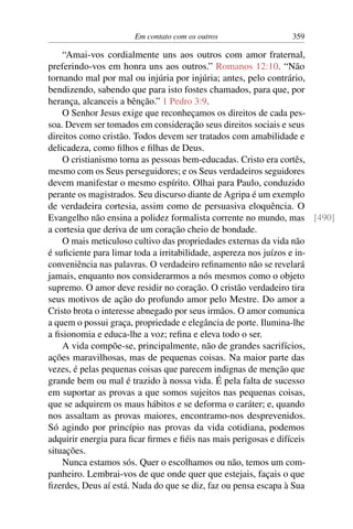 Em contato com os outros 359
“Amai-vos cordialmente uns aos outros com amor fraternal,
preferindo-vos em honra uns aos outros.” Romanos 12:10. “Não
tornando mal por mal ou injúria por injúria; antes, pelo contrário,
bendizendo, sabendo que para isto fostes chamados, para que, por
herança, alcanceis a bênção.” 1 Pedro 3:9.
O Senhor Jesus exige que reconheçamos os direitos de cada pes-
soa. Devem ser tomados em consideração seus direitos sociais e seus
direitos como cristão. Todos devem ser tratados com amabilidade e
delicadeza, como filhos e filhas de Deus.
O cristianismo torna as pessoas bem-educadas. Cristo era cortês,
mesmo com os Seus perseguidores; e os Seus verdadeiros seguidores
devem manifestar o mesmo espírito. Olhai para Paulo, conduzido
perante os magistrados. Seu discurso diante de Agripa é um exemplo
de verdadeira cortesia, assim como de persuasiva eloquência. O
Evangelho não ensina a polidez formalista corrente no mundo, mas [490]
a cortesia que deriva de um coração cheio de bondade.
O mais meticuloso cultivo das propriedades externas da vida não
é suficiente para limar toda a irritabilidade, aspereza nos juízos e in-
conveniência nas palavras. O verdadeiro refinamento não se revelará
jamais, enquanto nos considerarmos a nós mesmos como o objeto
supremo. O amor deve residir no coração. O cristão verdadeiro tira
seus motivos de ação do profundo amor pelo Mestre. Do amor a
Cristo brota o interesse abnegado por seus irmãos. O amor comunica
a quem o possui graça, propriedade e elegância de porte. Ilumina-lhe
a fisionomia e educa-lhe a voz; refina e eleva todo o ser.
A vida compõe-se, principalmente, não de grandes sacrifícios,
ações maravilhosas, mas de pequenas coisas. Na maior parte das
vezes, é pelas pequenas coisas que parecem indignas de menção que
grande bem ou mal é trazido à nossa vida. É pela falta de sucesso
em suportar as provas a que somos sujeitos nas pequenas coisas,
que se adquirem os maus hábitos e se deforma o caráter; e, quando
nos assaltam as provas maiores, encontramo-nos desprevenidos.
Só agindo por princípio nas provas da vida cotidiana, podemos
adquirir energia para ficar firmes e fiéis nas mais perigosas e difíceis
situações.
Nunca estamos sós. Quer o escolhamos ou não, temos um com-
panheiro. Lembrai-vos de que onde quer que estejais, façais o que
fizerdes, Deus aí está. Nada do que se diz, faz ou pensa escapa à Sua
 