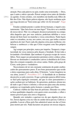 360 A Ciência do Bom Viver
atenção. Para cada palavra ou ação, tendes uma testemunha — Deus,
que é santo e odeia o pecado. Pensai sempre nisso antes de falardes
ou agirdes. Como cristãos, sois membros da família real, filhos do
[491]
Rei dos Céus. Não digais palavra alguma, não façais nenhuma ação
que traga desonra ao “bom nome que sobre vós foi invocado”. Tiago
2:7.
Estudai cuidadosamente o caráter divino-humano, e inquiri cons-
tantemente: “Que faria Jesus em meu lugar?” Esta deve ser a medida
do nosso dever. Não vos coloqueis desnecessariamente na compa-
nhia daqueles que, por suas astúcias, poderiam debilitar o vosso
desejo de bem-fazer ou manchar a vossa consciência. Nada façais
entre os estranhos, na rua, nos carros, em casa, que tenha a menor
aparência de mal. Fazei cada dia alguma coisa para melhorar, em-
belezar e enobrecer a vida que Cristo resgatou com Seu próprio
sangue.
Agi sempre por princípio, nunca por impulso. Temperai a impe-
tuosidade da vossa natureza pela doçura e bondade. Evitai toda a
leviandade e frivolidade. Que nenhum vil gracejo escape de vossos
lábios. Nem sequer aos pensamentos permitais correr a rédeas soltas.
Devem ser dominados e conduzidos cativos à obediência de Cristo.
Que eles estejam ocupados em coisas santas. Então, pela graça de
Cristo, serão puros e verdadeiros.
Necessitamos de ter um constante sentimento do poder enobre-
cedor dos pensamentos puros. É nos bons pensamentos que reside
a única segurança para cada alma. O homem, “como imaginou na
sua alma, assim é”. Provérbios 23:7. A faculdade de se dominar
desenvolve-se pelo exercício. O que a princípio parecia difícil torna-
se fácil pela repetição constante, até que os retos pensamentos e
ações acabam por ser habituais. Se quisermos, podemos afastar-nos
de tudo o que é baixo e inferior, e elevar-nos para uma alta norma;
podemos ser respeitados pelos homens e amados por Deus.
[492]
Cultivai o hábito de falar bem do próximo. Detende-vos sobre
as boas qualidades daqueles com quem estais associados, e olhai o
menos possível para seus erros e fraquezas.
Quando sois tentados a queixar-vos do que alguém disse ou
fez, louvai alguma coisa na vida ou caráter dessa pessoa. Cultivai a
gratidão. Louvai a Deus pelo Seu admirável amor em dar a Cristo
para morrer por nós. Nada lucramos em pensar em nossas mágoas.
 