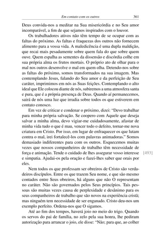 Em contato com os outros 361
Deus convida-nos a meditar na Sua misericórdia e no Seu amor
incomparável, a fim de que sejamos inspirados com o louvor.
Os trabalhadores ativos não têm tempo de se ocupar com as
faltas do próximo. As faltas e fraquezas dos outros não fornecem
alimento para a vossa vida. A maledicência é uma dupla maldição,
que recai mais pesadamente sobre quem fala do que sobre quem
ouve. Quem espalha as sementes da dissensão e discórdia colhe em
sua própria alma os frutos mortais. O próprio ato de olhar para o
mal nos outros desenvolve o mal em quem olha. Detendo-nos sobre
as faltas do próximo, somos transformados na sua imagem. Mas
contemplando Jesus, falando do Seu amor e da perfeição de Seu
caráter, imprimimos em nós as Suas feições. Contemplando o alto
ideal que Ele colocou diante de nós, subiremos a uma atmosfera santa
e pura, que é a própria presença de Deus. Quando aí permanecemos,
sairá de nós uma luz que irradia sobre todos os que estiverem em
contato conosco.
Em vez de criticar e condenar o próximo, dizei: “Devo trabalhar
para minha própria salvação. Se coopero com Aquele que deseja
salvar a minha alma, devo vigiar-me cuidadosamente, afastar de
minha vida tudo o que é mau, vencer todo o defeito, tornar-me nova
criatura em Cristo. Por isso, em lugar de enfraquecer os que lutam
contra o mal, irei fortalecê-los com palavras animadoras.” Somos
demasiado indiferentes para com os outros. Esquecemos muitas
vezes que nossos companheiros de trabalho têm necessidade de
força e animação. Tende o cuidado de lhes assegurar vosso interesse [493]
e simpatia. Ajudai-os pela oração e fazei-lhes saber que orais por
eles.
Nem todos os que professam ser obreiros de Cristo são verda-
deiros discípulos. Entre os que trazem Seu nome, e que são mesmo
contados entre Seus obreiros, há alguns que não O representam
no caráter. Não são governados pelos Seus princípios. Tais pes-
soas são muitas vezes causa de perplexidade e desânimo para os
seus companheiros de trabalho que são novos na experiência cristã;
mas ninguém tem necessidade de ser enganado. Cristo deu-nos um
exemplo perfeito. Ordena-nos que O sigamos.
Até ao fim dos tempos, haverá joio no meio do trigo. Quando
os servos do pai de família, no zelo pela sua honra, lhe pediram
autorização para arrancar o joio, ele disse: “Não; para que, ao colher
 
