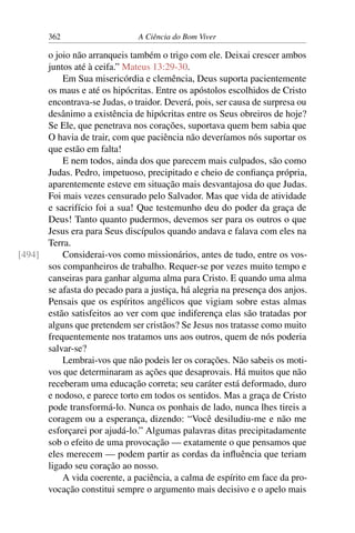 362 A Ciência do Bom Viver
o joio não arranqueis também o trigo com ele. Deixai crescer ambos
juntos até à ceifa.” Mateus 13:29-30.
Em Sua misericórdia e clemência, Deus suporta pacientemente
os maus e até os hipócritas. Entre os apóstolos escolhidos de Cristo
encontrava-se Judas, o traidor. Deverá, pois, ser causa de surpresa ou
desânimo a existência de hipócritas entre os Seus obreiros de hoje?
Se Ele, que penetrava nos corações, suportava quem bem sabia que
O havia de trair, com que paciência não deveríamos nós suportar os
que estão em falta!
E nem todos, ainda dos que parecem mais culpados, são como
Judas. Pedro, impetuoso, precipitado e cheio de confiança própria,
aparentemente esteve em situação mais desvantajosa do que Judas.
Foi mais vezes censurado pelo Salvador. Mas que vida de atividade
e sacrifício foi a sua! Que testemunho deu do poder da graça de
Deus! Tanto quanto pudermos, devemos ser para os outros o que
Jesus era para Seus discípulos quando andava e falava com eles na
Terra.
Considerai-vos como missionários, antes de tudo, entre os vos-
[494]
sos companheiros de trabalho. Requer-se por vezes muito tempo e
canseiras para ganhar alguma alma para Cristo. E quando uma alma
se afasta do pecado para a justiça, há alegria na presença dos anjos.
Pensais que os espíritos angélicos que vigiam sobre estas almas
estão satisfeitos ao ver com que indiferença elas são tratadas por
alguns que pretendem ser cristãos? Se Jesus nos tratasse como muito
frequentemente nos tratamos uns aos outros, quem de nós poderia
salvar-se?
Lembrai-vos que não podeis ler os corações. Não sabeis os moti-
vos que determinaram as ações que desaprovais. Há muitos que não
receberam uma educação correta; seu caráter está deformado, duro
e nodoso, e parece torto em todos os sentidos. Mas a graça de Cristo
pode transformá-lo. Nunca os ponhais de lado, nunca lhes tireis a
coragem ou a esperança, dizendo: “Você desiludiu-me e não me
esforçarei por ajudá-lo.” Algumas palavras ditas precipitadamente
sob o efeito de uma provocação — exatamente o que pensamos que
eles merecem — podem partir as cordas da influência que teriam
ligado seu coração ao nosso.
A vida coerente, a paciência, a calma de espírito em face da pro-
vocação constitui sempre o argumento mais decisivo e o apelo mais
 
