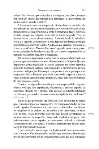 Em contato com os outros 363
solene. Se tivestes oportunidades e vantagens que não couberam
em sorte aos outros, reconhecei esse privilégio, e sede sempre um
mestre sábio, solícito e amável.
A fim de obter na cera a impressão nítida e forte de um selo, não
lho aplicais de uma maneira precipitada e violenta; colocais cuida-
dosamente o selo na cera mole, e lenta e firmemente fazeis sobre ele
pressão, até que a cera tenha endurecido na forma desejada. Tratai da
mesma forma com as almas humanas. A continuidade da influência
cristã é o segredo de seu poder, e este depende da firmeza com que
manifestais o caráter de Cristo. Ajudai os que erraram, contando as
vossas experiências. Mostrai-lhes como, quando cometestes graves [495]
erros, a paciência, bondade e auxílio de vossos companheiros de
trabalho vos deram coragem e esperança.
Até ao Juízo, ignorareis a influência de uma conduta bondosa e
prudente para com os incoerentes, desarrazoados e indignos. Quando
deparamos com a ingratidão e traição daqueles em quem deposita-
mos uma confiança sagrada, somos tentados a mostrar nosso ressen-
timento e indignação. É isso que o culpado espera e para que está
preparado. Mas a bondosa paciência toma-o de surpresa, e muitas
vezes desperta seus melhores impulsos, e faz-lhes nascer o desejo
de uma vida mais nobre.
“Irmãos, se algum homem chegar a ser surpreendido nalguma
ofensa, vós, que sois espirituais, encaminhai o tal com espírito de
mansidão, olhando por ti mesmo, para que não sejas também tentado.
Levai as cargas uns dos outros e assim cumprireis a lei de Cristo.”
Gálatas 6:1-2.
Todos os que professam ser filhos de Deus deviam ter na mente
que, como missionários, serão postos em contato com todas as clas-
ses de espírito. Há os corteses e os rudes, os humildes e os altivos,
os religiosos e os céticos, os instruídos e os ignorantes, os ricos
e os pobres. Esses diferentes espíritos não podem ser tratados da [496]
mesma maneira; todos porém carecem de bondade e simpatia. Pelo
mútuo contato, nosso espírito devia tornar-se delicado e refinado.
Dependemos uns dos outros, e estamos intimamente unidos pelos
laços da fraternidade humana.
É pelas relações sociais que a religião cristã entra em contato
com o mundo. Cada homem ou mulher que recebeu a iluminação
divina deve derramar luz na senda tenebrosa dos que não conhecem
 