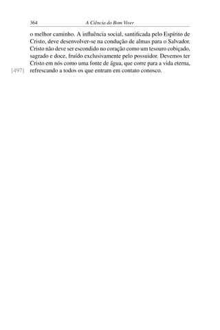 364 A Ciência do Bom Viver
o melhor caminho. A influência social, santificada pelo Espírito de
Cristo, deve desenvolver-se na condução de almas para o Salvador.
Cristo não deve ser escondido no coração como um tesouro cobiçado,
sagrado e doce, fruído exclusivamente pelo possuidor. Devemos ter
Cristo em nós como uma fonte de água, que corre para a vida eterna,
refrescando a todos os que entram em contato conosco.
[497]
 