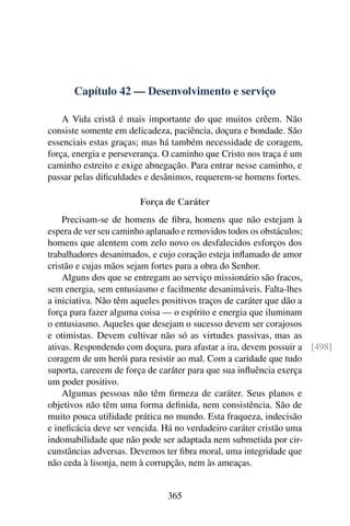 Capítulo 42 — Desenvolvimento e serviço
A Vida cristã é mais importante do que muitos crêem. Não
consiste somente em delicadeza, paciência, doçura e bondade. São
essenciais estas graças; mas há também necessidade de coragem,
força, energia e perseverança. O caminho que Cristo nos traça é um
caminho estreito e exige abnegação. Para entrar nesse caminho, e
passar pelas dificuldades e desânimos, requerem-se homens fortes.
Força de Caráter
Precisam-se de homens de fibra, homens que não estejam à
espera de ver seu caminho aplanado e removidos todos os obstáculos;
homens que alentem com zelo novo os desfalecidos esforços dos
trabalhadores desanimados, e cujo coração esteja inflamado de amor
cristão e cujas mãos sejam fortes para a obra do Senhor.
Alguns dos que se entregam ao serviço missionário são fracos,
sem energia, sem entusiasmo e facilmente desanimáveis. Falta-lhes
a iniciativa. Não têm aqueles positivos traços de caráter que dão a
força para fazer alguma coisa — o espírito e energia que iluminam
o entusiasmo. Aqueles que desejam o sucesso devem ser corajosos
e otimistas. Devem cultivar não só as virtudes passivas, mas as
ativas. Respondendo com doçura, para afastar a ira, devem possuir a [498]
coragem de um herói para resistir ao mal. Com a caridade que tudo
suporta, carecem de força de caráter para que sua influência exerça
um poder positivo.
Algumas pessoas não têm firmeza de caráter. Seus planos e
objetivos não têm uma forma definida, nem consistência. São de
muito pouca utilidade prática no mundo. Esta fraqueza, indecisão
e ineficácia deve ser vencida. Há no verdadeiro caráter cristão uma
indomabilidade que não pode ser adaptada nem submetida por cir-
cunstâncias adversas. Devemos ter fibra moral, uma integridade que
não ceda à lisonja, nem à corrupção, nem às ameaças.
365
 