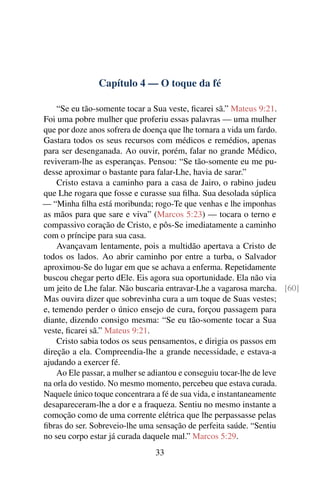 Capítulo 4 — O toque da fé
“Se eu tão-somente tocar a Sua veste, ficarei sã.” Mateus 9:21.
Foi uma pobre mulher que proferiu essas palavras — uma mulher
que por doze anos sofrera de doença que lhe tornara a vida um fardo.
Gastara todos os seus recursos com médicos e remédios, apenas
para ser desenganada. Ao ouvir, porém, falar no grande Médico,
reviveram-lhe as esperanças. Pensou: “Se tão-somente eu me pu-
desse aproximar o bastante para falar-Lhe, havia de sarar.”
Cristo estava a caminho para a casa de Jairo, o rabino judeu
que Lhe rogara que fosse e curasse sua filha. Sua desolada súplica
— “Minha filha está moribunda; rogo-Te que venhas e lhe imponhas
as mãos para que sare e viva” (Marcos 5:23) — tocara o terno e
compassivo coração de Cristo, e pôs-Se imediatamente a caminho
com o príncipe para sua casa.
Avançavam lentamente, pois a multidão apertava a Cristo de
todos os lados. Ao abrir caminho por entre a turba, o Salvador
aproximou-Se do lugar em que se achava a enferma. Repetidamente
buscou chegar perto dEle. Eis agora sua oportunidade. Ela não via
um jeito de Lhe falar. Não buscaria entravar-Lhe a vagarosa marcha. [60]
Mas ouvira dizer que sobrevinha cura a um toque de Suas vestes;
e, temendo perder o único ensejo de cura, forçou passagem para
diante, dizendo consigo mesma: “Se eu tão-somente tocar a Sua
veste, ficarei sã.” Mateus 9:21.
Cristo sabia todos os seus pensamentos, e dirigia os passos em
direção a ela. Compreendia-lhe a grande necessidade, e estava-a
ajudando a exercer fé.
Ao Ele passar, a mulher se adiantou e conseguiu tocar-lhe de leve
na orla do vestido. No mesmo momento, percebeu que estava curada.
Naquele único toque concentrara a fé de sua vida, e instantaneamente
desapareceram-lhe a dor e a fraqueza. Sentiu no mesmo instante a
comoção como de uma corrente elétrica que lhe perpassasse pelas
fibras do ser. Sobreveio-lhe uma sensação de perfeita saúde. “Sentiu
no seu corpo estar já curada daquele mal.” Marcos 5:29.
33
 