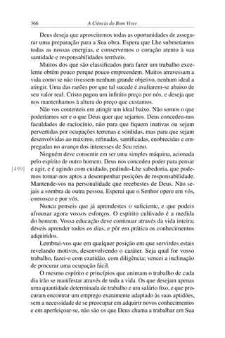 366 A Ciência do Bom Viver
Deus deseja que aproveitemos todas as oportunidades de assegu-
rar uma preparação para a Sua obra. Espera que Lhe submetamos
todas as nossas energias, e conservemos o coração atento à sua
santidade e responsabilidades terríveis.
Muitos dos que são classificados para fazer um trabalho exce-
lente obtêm pouco porque pouco empreendem. Muitos atravessam a
vida como se não tivessem nenhum grande objetivo, nenhum ideal a
atingir. Uma das razões por que tal sucede é avaliarem-se abaixo de
seu valor real. Cristo pagou um infinito preço por nós, e deseja que
nos mantenhamos à altura do preço que custamos.
Não vos contenteis em atingir um ideal baixo. Não somos o que
poderíamos ser e o que Deus quer que sejamos. Deus concedeu-nos
faculdades de raciocínio, não para que fiquem inativas ou sejam
pervertidas por ocupações terrenas e sórdidas, mas para que sejam
desenvolvidas ao máximo, refinadas, santificadas, enobrecidas e em-
pregadas no avanço dos interesses de Seu reino.
Ninguém deve consentir em ser uma simples máquina, acionada
pelo espírito de outro homem. Deus nos concedeu poder para pensar
e agir, e é agindo com cuidado, pedindo-Lhe sabedoria, que pode-
[499]
mos tornar-nos aptos a desempenhar posições de responsabilidade.
Mantende-vos na personalidade que recebestes de Deus. Não se-
jais a sombra de outra pessoa. Esperai que o Senhor opere em vós,
convosco e por vós.
Nunca penseis que já aprendestes o suficiente, e que podeis
afrouxar agora vossos esforços. O espírito cultivado é a medida
do homem. Vossa educação deve continuar através da vida inteira;
deveis aprender todos os dias, e pôr em prática os conhecimentos
adquiridos.
Lembrai-vos que em qualquer posição em que servirdes estais
revelando motivos, desenvolvendo o caráter. Seja qual for vosso
trabalho, fazei-o com exatidão, com diligência; vencei a inclinação
de procurar uma ocupação fácil.
O mesmo espírito e princípios que animam o trabalho de cada
dia irão se manifestar através de toda a vida. Os que desejam apenas
uma quantidade determinada de trabalho e um salário fixo, e que pro-
curam encontrar um emprego exatamente adaptado às suas aptidões,
sem a necessidade de se preocupar em adquirir novos conhecimentos
e em aperfeiçoar-se, não são os que Deus chama a trabalhar em Sua
 