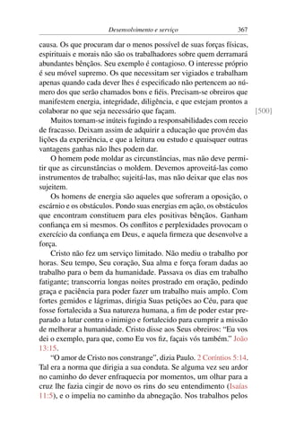 Desenvolvimento e serviço 367
causa. Os que procuram dar o menos possível de suas forças físicas,
espirituais e morais não são os trabalhadores sobre quem derramará
abundantes bênçãos. Seu exemplo é contagioso. O interesse próprio
é seu móvel supremo. Os que necessitam ser vigiados e trabalham
apenas quando cada dever lhes é especificado não pertencem ao nú-
mero dos que serão chamados bons e fiéis. Precisam-se obreiros que
manifestem energia, integridade, diligência, e que estejam prontos a
colaborar no que seja necessário que façam. [500]
Muitos tornam-se inúteis fugindo a responsabilidades com receio
de fracasso. Deixam assim de adquirir a educação que provém das
lições da experiência, e que a leitura ou estudo e quaisquer outras
vantagens ganhas não lhes podem dar.
O homem pode moldar as circunstâncias, mas não deve permi-
tir que as circunstâncias o moldem. Devemos aproveitá-las como
instrumentos de trabalho; sujeitá-las, mas não deixar que elas nos
sujeitem.
Os homens de energia são aqueles que sofreram a oposição, o
escárnio e os obstáculos. Pondo suas energias em ação, os obstáculos
que encontram constituem para eles positivas bênçãos. Ganham
confiança em si mesmos. Os conflitos e perplexidades provocam o
exercício da confiança em Deus, e aquela firmeza que desenvolve a
força.
Cristo não fez um serviço limitado. Não mediu o trabalho por
horas. Seu tempo, Seu coração, Sua alma e força foram dadas ao
trabalho para o bem da humanidade. Passava os dias em trabalho
fatigante; transcorria longas noites prostrado em oração, pedindo
graça e paciência para poder fazer um trabalho mais amplo. Com
fortes gemidos e lágrimas, dirigia Suas petições ao Céu, para que
fosse fortalecida a Sua natureza humana, a fim de poder estar pre-
parado a lutar contra o inimigo e fortalecido para cumprir a missão
de melhorar a humanidade. Cristo disse aos Seus obreiros: “Eu vos
dei o exemplo, para que, como Eu vos fiz, façais vós também.” João
13:15.
“O amor de Cristo nos constrange”, dizia Paulo. 2 Coríntios 5:14.
Tal era a norma que dirigia a sua conduta. Se alguma vez seu ardor
no caminho do dever enfraquecia por momentos, um olhar para a
cruz lhe fazia cingir de novo os rins do seu entendimento (Isaías
11:5), e o impelia no caminho da abnegação. Nos trabalhos pelos
 