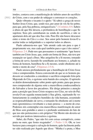 368 A Ciência do Bom Viver
irmãos, contava com a manifestação de infinito amor do sacrifício
de Cristo, com o seu poder de subjugar e convencer os corações.
[501]
Quão vibrante e tocante é o apelo: “Já sabeis a graça de nosso
Senhor Jesus Cristo, que, sendo rico, por amor de vós Se fez pobre,
para que, pela Sua pobreza, enriquecêsseis.” 2 Coríntios 8:9. Sabeis
a altura de que Ele desceu, a profundeza de humilhação a que Se
sujeitou; Seus pés caminharam na senda do sacrifício, e não se
apartaram dela até que deu Sua vida. Para Ele não houve descanso
entre o trono do Céu e a cruz. Seu amor pelo homem levou-O a
aceitar todas as indignidades e a suportar todos os abusos.
Paulo admoesta-nos que “não atende cada um para o que é
propriamente seu, mas cada qual também para o que é dos outros”.
Filipenses 2:4. Pede-nos que possuamos o sentimento “que houve
também em Cristo Jesus, que, sendo em forma de Deus, não teve por
usurpação ser igual a Deus. Mas aniquilou-Se a Si mesmo, tomando
a forma de servo, fazendo-Se semelhante aos homens; e, achado na
forma de homem, humilhou-Se a Si mesmo, sendo obediente até à
morte e morte de cruz”. Filipenses 2:5-8.
Paulo ansiava profundamente que a humilhação de Cristo fosse
vista e compreendida. Estava convencido de que se os homens pu-
dessem ser conduzidos a considerar o sacrifício estupendo feito pela
Majestade do Céu, o egoísmo seria banido dos corações. O apóstolo
se detém demoradamente sobre ponto após ponto, para que possa-
mos compreender de alguma sorte a maravilhosa condescendência
do Salvador a favor dos pecadores. Ele dirige primeiro a atenção
para a posição que Jesus Cristo ocupava nos Céus, no seio do Pai;
revela-O em seguida renunciando à Sua glória, sujeitando-Se vo-
luntariamente às condições humildes da vida humana, assumindo
as responsabilidades de servo, e tornando-Se obediente até à morte
mais ignominiosa e revoltante e a mais penosa — a morte de cruz.
Podemos nós contemplar esta maravilhosa manifestação do amor
de Deus sem gratidão e amor e o profundo sentimento do fato de
que nos não pertencemos a nós próprios? Tal Mestre não deveria ser
[502]
servido por motivos interesseiros e egoístas.
Sabei, diz Pedro, “que não foi com coisas corruptíveis, como
prata ou ouro, que fostes resgatados”. 1 Pedro 1:18. Oh, se isso
bastasse para conseguir a salvação do homem, quão facilmente podia
ter sido realizada por Aquele que disse: “Minha é a prata, e Meu
 