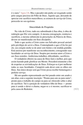 Desenvolvimento e serviço 369
é o ouro.” Ageu 2:8. Mas o pecador não podia ser resgatado senão
pelo sangue precioso do Filho de Deus. Aqueles que, deixando de
apreciar este sacrifício maravilhoso, se eximem do serviço de Cristo,
perecerão no seu egoísmo.
Sinceridade de Propósito
Na vida de Cristo, tudo era subordinado à Sua obra, à obra de
redenção que Ele veio cumprir. A mesma consagração, renúncia e
sacrifício, a mesma submissão às prescrições da Palavra de Deus,
devem ser manifestadas em Seus discípulos.
Todo o que aceita a Cristo como seu Salvador pessoal ansiará
pelo privilégio de servir a Deus. Contemplando o que o Céu fez por
ele, seu coração enche-se de amor sem limites e de rendida gratidão.
Está ansioso por manifestar seu reconhecimento, consagrando suas
faculdades ao serviço de Deus. Suspira por mostrar amor a Cristo e
aos Seus remidos. Ambiciona trabalhos, dificuldades, sacrifícios.
O verdadeiro obreiro na causa de Deus fará o melhor, pois que
assim fazendo pode glorificar seu Mestre. Procederá retamente a fim
de respeitar as reivindicações de Deus. Esforçar-se-á por melhorar
todas as suas faculdades. Cumprirá cada dever com os olhos em
Deus. Seu único desejo será que Cristo possa receber homenagem e
perfeito serviço.
Há um quadro representando um boi parado entre um arado e
um altar, com a seguinte inscrição: “Pronto para um ou para outro”,
pronto para o trabalho do campo ou para ser oferecido sobre o altar
do sacrifício. Tal é a posição do verdadeiro filho de Deus — pronto
para ir aonde o dever o chama, negar-se a si mesmo, sacrificar-se
pela causa do Redentor. [503]
 