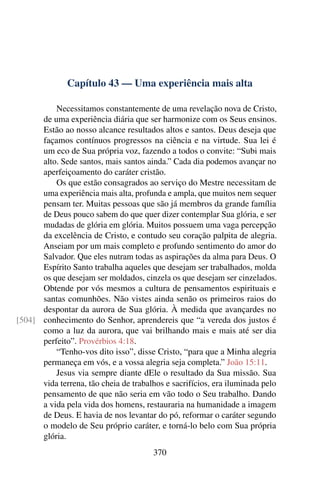 Capítulo 43 — Uma experiência mais alta
Necessitamos constantemente de uma revelação nova de Cristo,
de uma experiência diária que ser harmonize com os Seus ensinos.
Estão ao nosso alcance resultados altos e santos. Deus deseja que
façamos contínuos progressos na ciência e na virtude. Sua lei é
um eco de Sua própria voz, fazendo a todos o convite: “Subi mais
alto. Sede santos, mais santos ainda.” Cada dia podemos avançar no
aperfeiçoamento do caráter cristão.
Os que estão consagrados ao serviço do Mestre necessitam de
uma experiência mais alta, profunda e ampla, que muitos nem sequer
pensam ter. Muitas pessoas que são já membros da grande família
de Deus pouco sabem do que quer dizer contemplar Sua glória, e ser
mudadas de glória em glória. Muitos possuem uma vaga percepção
da excelência de Cristo, e contudo seu coração palpita de alegria.
Anseiam por um mais completo e profundo sentimento do amor do
Salvador. Que eles nutram todas as aspirações da alma para Deus. O
Espírito Santo trabalha aqueles que desejam ser trabalhados, molda
os que desejam ser moldados, cinzela os que desejam ser cinzelados.
Obtende por vós mesmos a cultura de pensamentos espirituais e
santas comunhões. Não vistes ainda senão os primeiros raios do
despontar da aurora de Sua glória. À medida que avançardes no
conhecimento do Senhor, aprendereis que “a vereda dos justos é
[504]
como a luz da aurora, que vai brilhando mais e mais até ser dia
perfeito”. Provérbios 4:18.
“Tenho-vos dito isso”, disse Cristo, “para que a Minha alegria
permaneça em vós, e a vossa alegria seja completa.” João 15:11.
Jesus via sempre diante dEle o resultado da Sua missão. Sua
vida terrena, tão cheia de trabalhos e sacrifícios, era iluminada pelo
pensamento de que não seria em vão todo o Seu trabalho. Dando
a vida pela vida dos homens, restauraria na humanidade a imagem
de Deus. E havia de nos levantar do pó, reformar o caráter segundo
o modelo de Seu próprio caráter, e torná-lo belo com Sua própria
glória.
370
 