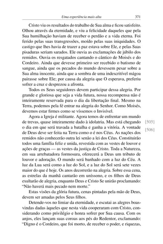 Uma experiência mais alta 371
Cristo viu os resultados do trabalho de Sua alma e ficou satisfeito.
Olhou através da eternidade, e viu a felicidade daqueles que pela
Sua humilhação haviam de receber o perdão e a vida eterna. Foi
ferido pelas suas transgressões, moído pelas suas iniquidades. O
castigo que lhes havia de trazer a paz estava sobre Ele, e pelas Suas
pisaduras seriam sarados. Ele ouvia as exclamações de júbilo dos
remidos. Ouvia os resgatados cantando o cântico de Moisés e do
Cordeiro. Ainda que devesse primeiro ser recebido o batismo de
sangue, ainda que os pecados do mundo devessem pesar sobre a
Sua alma inocente, ainda que a sombra de uma indescritível mágoa
pairasse sobre Ele; por causa da alegria que O esperava, preferiu
sofrer a cruz e desprezou a afronta.
Todos os Seus seguidores devem participar dessa alegria. Por
grande e gloriosa que seja a vida futura, nossa recompensa não é
inteiramente reservada para o dia da libertação final. Mesmo na
Terra, podemos pela fé entrar na alegria do Senhor. Como Moisés,
devemos estar firmes como se víssemos o Invisível.
Agora a Igreja é militante. Agora temos de enfrentar um mundo
de trevas, quase inteiramente dado à idolatria. Mas está chegando [505]
[506]
o dia em que será travada a batalha e ganha a vitória. A vontade
de Deus deve ser feita na Terra como o é nos Céus. As nações dos
remidos não conhecerão outra lei senão a lei dos Céus. Constituirão
todos uma família feliz e unida, revestida com as vestes de louvor e
ações de graças — as vestes da justiça de Cristo. Toda a Natureza,
em sua arrebatadora formosura, oferecerá a Deus um tributo de
louvor e adoração. O mundo será banhado com a luz do Céu. A
luz da Lua será como a luz do Sol, e a luz do Sol será sete vezes
maior do que é hoje. Os anos decorrerão na alegria. Sobre essa cena,
as estrelas da manhã cantarão em uníssono, e os filhos de Deus
exultarão de alegria, enquanto Deus e Cristo Se unirão proclamando:
“Não haverá mais pecado nem morte.”
Estas visões da glória futura, cenas pintadas pela mão de Deus,
devem ser amadas pelos Seus filhos.
Detende-vos no limiar da eternidade, e escutai as alegres boas-
vindas dadas àqueles que nesta vida cooperaram com Cristo, con-
siderando como privilégio e honra sofrer por Sua causa. Com os
anjos, eles lançam suas coroas aos pés do Redentor, exclamando:
“Digno é o Cordeiro, que foi morto, de receber o poder, e riquezas,
 
