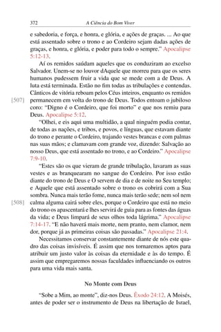 372 A Ciência do Bom Viver
e sabedoria, e força, e honra, e glória, e ações de graças. ... Ao que
está assentado sobre o trono e ao Cordeiro sejam dadas ações de
graças, e honra, e glória, e poder para todo o sempre.” Apocalipse
5:12-13.
Aí os remidos saúdam aqueles que os conduziram ao excelso
Salvador. Unem-se no louvor dAquele que morreu para que os seres
humanos pudessem fruir a vida que se mede com a de Deus. A
luta está terminada. Estão no fim todas as tribulações e contendas.
Cânticos de vitória reboam pelos Céus inteiros, enquanto os remidos
permanecem em volta do trono de Deus. Todos entoam o jubiloso
[507]
coro: “Digno é o Cordeiro, que foi morto” e que nos remiu para
Deus. Apocalipse 5:12.
“Olhei, e eis aqui uma multidão, a qual ninguém podia contar,
de todas as nações, e tribos, e povos, e línguas, que estavam diante
do trono e perante o Cordeiro, trajando vestes brancas e com palmas
nas suas mãos; e clamavam com grande voz, dizendo: Salvação ao
nosso Deus, que está assentado no trono, e ao Cordeiro.” Apocalipse
7:9-10.
“Estes são os que vieram de grande tribulação, lavaram as suas
vestes e as branquearam no sangue do Cordeiro. Por isso estão
diante do trono de Deus e O servem de dia e de noite no Seu templo;
e Aquele que está assentado sobre o trono os cobrirá com a Sua
sombra. Nunca mais terão fome, nunca mais terão sede; nem sol nem
calma alguma cairá sobre eles, porque o Cordeiro que está no meio
[508]
do trono os apascentará e lhes servirá de guia para as fontes das águas
da vida; e Deus limpará de seus olhos toda lágrima.” Apocalipse
7:14-17. “E não haverá mais morte, nem pranto, nem clamor, nem
dor, porque já as primeiras coisas são passadas.” Apocalipse 21:4.
Necessitamos conservar constantemente diante de nós este qua-
dro das coisas invisíveis. É assim que nos tornaremos aptos para
atribuir um justo valor às coisas da eternidade e às do tempo. É
assim que empregaremos nossas faculdades influenciando os outros
para uma vida mais santa.
No Monte com Deus
“Sobe a Mim, ao monte”, diz-nos Deus. Êxodo 24:12. A Moisés,
antes de poder ser o instrumento de Deus na libertação de Israel,
 