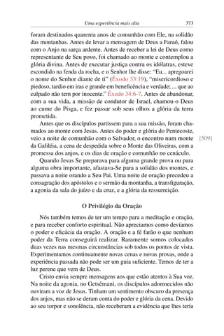 Uma experiência mais alta 373
foram destinados quarenta anos de comunhão com Ele, na solidão
das montanhas. Antes de levar a mensagem de Deus a Faraó, falou
com o Anjo na sarça ardente. Antes de receber a lei de Deus como
representante de Seu povo, foi chamado ao monte e contemplou a
glória divina. Antes de executar justiça contra os idólatras, esteve
escondido na fenda da rocha, e o Senhor lhe disse: “Eu... apregoarei
o nome do Senhor diante de ti” (Êxodo 33:19), “misericordioso e
piedoso, tardio em iras e grande em beneficência e verdade; ... que ao
culpado não tem por inocente.” Êxodo 34:6-7. Antes de abandonar,
com a sua vida, a missão de condutor de Israel, chamou-o Deus
ao cume do Pisga, e fez passar sob seus olhos a glória da terra
prometida.
Antes que os discípulos partissem para a sua missão, foram cha-
mados ao monte com Jesus. Antes do poder e glória do Pentecoste,
veio a noite de comunhão com o Salvador, o encontro num monte [509]
da Galiléia, a cena de despedida sobre o Monte das Oliveiras, com a
promessa dos anjos, e os dias de oração e comunhão no cenáculo.
Quando Jesus Se preparava para alguma grande prova ou para
alguma obra importante, afastava-Se para a solidão dos montes, e
passava a noite orando a Seu Pai. Uma noite de oração precedeu a
consagração dos apóstolos e o sermão da montanha, a transfiguração,
a agonia da sala do juízo e da cruz, e a glória da ressurreição.
O Privilégio da Oração
Nós também temos de ter um tempo para a meditação e oração,
e para receber conforto espiritual. Não apreciamos como devíamos
o poder e eficácia da oração. A oração e a fé farão o que nenhum
poder da Terra conseguirá realizar. Raramente somos colocados
duas vezes nas mesmas circunstâncias sob todos os pontos de vista.
Experimentamos continuamente novas cenas e novas provas, onde a
experiência passada não pode ser um guia suficiente. Temos de ter a
luz perene que vem de Deus.
Cristo envia sempre mensagens aos que estão atentos à Sua voz.
Na noite da agonia, no Getsêmani, os discípulos adormecidos não
ouviram a voz de Jesus. Tinham um sentimento obscuro da presença
dos anjos, mas não se deram conta do poder e glória da cena. Devido
ao seu torpor e sonolência, não receberam a evidência que lhes teria
 