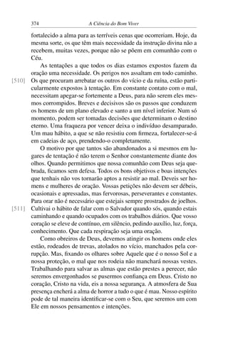 374 A Ciência do Bom Viver
fortalecido a alma para as terríveis cenas que ocorreriam. Hoje, da
mesma sorte, os que têm mais necessidade da instrução divina não a
recebem, muitas vezes, porque não se põem em comunhão com o
Céu.
As tentações a que todos os dias estamos expostos fazem da
oração uma necessidade. Os perigos nos assaltam em todo caminho.
Os que procuram arrebatar os outros do vício e da ruína, estão parti-
[510]
cularmente expostos à tentação. Em constante contato com o mal,
necessitam apegar-se fortemente a Deus, para não serem eles mes-
mos corrompidos. Breves e decisivos são os passos que conduzem
os homens de um plano elevado e santo a um nível inferior. Num só
momento, podem ser tomadas decisões que determinam o destino
eterno. Uma fraqueza por vencer deixa o indivíduo desamparado.
Um mau hábito, a que se não resistiu com firmeza, fortalecer-se-á
em cadeias de aço, prendendo-o completamente.
O motivo por que tantos são abandonados a si mesmos em lu-
gares de tentação é não terem o Senhor constantemente diante dos
olhos. Quando permitimos que nossa comunhão com Deus seja que-
brada, ficamos sem defesa. Todos os bons objetivos e boas intenções
que tenhais não vos tornarão aptos a resistir ao mal. Deveis ser ho-
mens e mulheres de oração. Vossas petições não devem ser débeis,
ocasionais e apressadas, mas fervorosas, perseverantes e constantes.
Para orar não é necessário que estejais sempre prostrados de joelhos.
Cultivai o hábito de falar com o Salvador quando sós, quando estais
[511]
caminhando e quando ocupados com os trabalhos diários. Que vosso
coração se eleve de contínuo, em silêncio, pedindo auxílio, luz, força,
conhecimento. Que cada respiração seja uma oração.
Como obreiros de Deus, devemos atingir os homens onde eles
estão, rodeados de trevas, atolados no vício, manchados pela cor-
rupção. Mas, fixando os olhares sobre Aquele que é o nosso Sol e a
nossa proteção, o mal que nos rodeia não manchará nossas vestes.
Trabalhando para salvar as almas que estão prestes a perecer, não
seremos envergonhados se pusermos confiança em Deus. Cristo no
coração, Cristo na vida, eis a nossa segurança. A atmosfera de Sua
presença encherá a alma de horror a tudo o que é mau. Nosso espírito
pode de tal maneira identificar-se com o Seu, que seremos um com
Ele em nossos pensamentos e intenções.
 