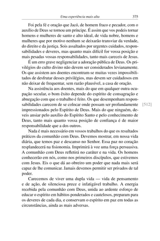 Uma experiência mais alta 375
Foi pela fé e oração que Jacó, de homem fraco e pecador, com o
auxílio de Deus se tornou um príncipe. É assim que vos podeis tornar
homens e mulheres de santo e alto ideal, de vida nobre, homens e
mulheres que por motivo nenhum se deixarão transviar da verdade,
do direito e da justiça. Sois assaltados por urgentes cuidados, respon-
sabilidades e deveres, mas quanto mais difícil for vossa posição e
mais pesadas vossas responsabilidades, tanto mais careceis de Jesus.
É um erro grave negligenciar a adoração pública de Deus. Os pri-
vilégios do culto divino não devem ser considerados levianamente.
Os que assistem aos doentes encontram-se muitas vezes impossibili-
tados de desfrutar desses privilégios, mas devem ser cuidadosos em
não deixar de frequentar, sem razão plausível, a casa de oração.
Na assistência aos doentes, mais do que em qualquer outra ocu-
pação secular, o bom êxito depende do espírito de consagração e
abnegação com que o trabalho é feito. Os que desempenham respon-
sabilidades carecem de se colocar onde possam ser profundamente [512]
impressionados pelo Espírito de Deus. Mais do que ninguém, de-
veis ansiar pelo auxílio do Espírito Santo e pelo conhecimento de
Deus, tanto mais quanto vossa posição de confiança é de maior
responsabilidade que a dos outros.
Nada é mais necessário em vossos trabalhos do que os resultados
práticos da comunhão com Deus. Devemos mostrar, em nossa vida
diária, que temos paz e descanso no Senhor. Essa paz no coração
resplandecerá na fisionomia. Imprimirá à voz uma força persuasiva.
A comunhão com Deus refletirá no caráter e na vida. Os homens
conhecerão em nós, como nos primeiros discípulos, que estivemos
com Jesus. Eis o que dá ao obreiro um poder que nada mais será
capaz de lhe comunicar. Jamais devemos permitir ser privados de tal
poder.
Carecemos de viver uma dupla vida — vida de pensamento
e de ação, de silenciosa prece e infatigável trabalho. A energia
recebida pela comunhão com Deus, unida ao ardente esforço de
educar o espírito em hábitos ponderados e cautelosos, preparam para
os deveres de cada dia, e conservam o espírito em paz em todas as
circunstâncias, ainda as mais adversas.
 