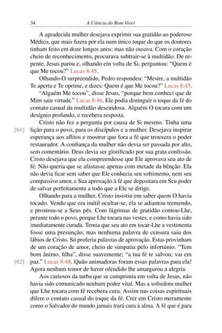 34 A Ciência do Bom Viver
A agradecida mulher desejava exprimir sua gratidão ao poderoso
Médico, que mais fizera por ela num único toque do que os doutores
tinham feito em doze longos anos; mas não ousava. Com o coração
cheio de reconhecimento, procurava subtrair-se à multidão. De re-
pente, Jesus parou e, olhando em volta de Si, perguntou: “Quem é
que Me tocou?” Lucas 8:45.
Olhando-O surpreendido, Pedro respondeu: “Mestre, a multidão
Te aperta e Te oprime, e dizes: Quem é que Me tocou?” Lucas 8:45.
“Alguém Me tocou”, disse Jesus, “porque bem conheci que de
Mim saiu virtude.” Lucas 8:46. Ele podia distinguir o toque da fé do
contato casual da multidão descuidosa. Alguém O tocara com um
desígnio profundo, e recebera resposta.
Cristo não fez a pergunta por causa de Si mesmo. Tinha uma
lição para o povo, para os discípulos e a mulher. Desejava inspirar
[61]
esperança aos aflitos e mostrar que fora a fé que trouxera o poder
restaurador. A confiança da mulher não devia ser passada por alto,
sem comentário. Deus devia ser glorificado por sua grata confissão.
Cristo desejava que ela compreendesse que Ele aprovava seu ato de
fé. Não queria que se afastasse apenas com metade da bênção. Ela
não devia ficar sem saber que Ele conhecia seu sofrimento, nem seu
compassivo amor, e Sua aprovação à fé que depositara em Seu poder
de salvar perfeitamente a todo que a Ele se dirige.
Olhando para a mulher, Cristo insistiu em saber quem O havia
tocado. Vendo que era inútil ocultar-se, ela se adiantou tremendo,
e prostrou-se a Seus pés. Com lágrimas de gratidão contou-Lhe,
perante todo o povo, porque Lhe tocara nas vestes, e como havia sido
imediatamente curada. Temia que seu ato em tocar-Lhe a vestimenta
fosse uma presunção; mas nenhuma palavra de censura saiu dos
lábios de Cristo. Só proferiu palavras de aprovação. Estas provinham
de um coração de amor, cheio de simpatia pelo infortúnio. “Tem
bom ânimo, filha”, disse suavemente; “a tua fé te salvou; vai em
paz.” Lucas 8:48. Quão animadoras foram essas palavras para ela!
[62]
Agora nenhum temor de haver ofendido lhe amargurou a alegria.
Aos curiosos da turba que se comprimia em volta de Jesus, não
havia sido comunicado nenhum poder vital. Mas a sofredora mulher
que Lhe tocara com fé recebera cura. Assim nas coisas espirituais
difere o contato casual do toque da fé. Crer em Cristo meramente
como o Salvador do mundo jamais trará cura à alma. A fé que é para
 