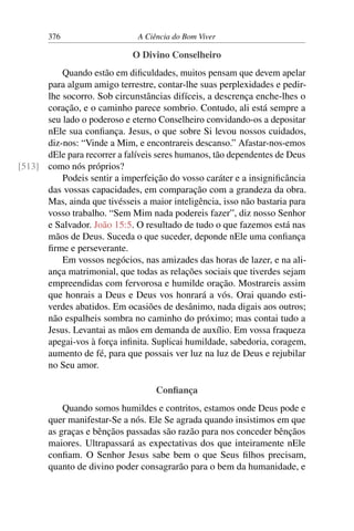 376 A Ciência do Bom Viver
O Divino Conselheiro
Quando estão em dificuldades, muitos pensam que devem apelar
para algum amigo terrestre, contar-lhe suas perplexidades e pedir-
lhe socorro. Sob circunstâncias difíceis, a descrença enche-lhes o
coração, e o caminho parece sombrio. Contudo, ali está sempre a
seu lado o poderoso e eterno Conselheiro convidando-os a depositar
nEle sua confiança. Jesus, o que sobre Si levou nossos cuidados,
diz-nos: “Vinde a Mim, e encontrareis descanso.” Afastar-nos-emos
dEle para recorrer a falíveis seres humanos, tão dependentes de Deus
como nós próprios?
[513]
Podeis sentir a imperfeição do vosso caráter e a insignificância
das vossas capacidades, em comparação com a grandeza da obra.
Mas, ainda que tivésseis a maior inteligência, isso não bastaria para
vosso trabalho. “Sem Mim nada podereis fazer”, diz nosso Senhor
e Salvador. João 15:5. O resultado de tudo o que fazemos está nas
mãos de Deus. Suceda o que suceder, deponde nEle uma confiança
firme e perseverante.
Em vossos negócios, nas amizades das horas de lazer, e na ali-
ança matrimonial, que todas as relações sociais que tiverdes sejam
empreendidas com fervorosa e humilde oração. Mostrareis assim
que honrais a Deus e Deus vos honrará a vós. Orai quando esti-
verdes abatidos. Em ocasiões de desânimo, nada digais aos outros;
não espalheis sombra no caminho do próximo; mas contai tudo a
Jesus. Levantai as mãos em demanda de auxílio. Em vossa fraqueza
apegai-vos à força infinita. Suplicai humildade, sabedoria, coragem,
aumento de fé, para que possais ver luz na luz de Deus e rejubilar
no Seu amor.
Confiança
Quando somos humildes e contritos, estamos onde Deus pode e
quer manifestar-Se a nós. Ele Se agrada quando insistimos em que
as graças e bênçãos passadas são razão para nos conceder bênçãos
maiores. Ultrapassará as expectativas dos que inteiramente nEle
confiam. O Senhor Jesus sabe bem o que Seus filhos precisam,
quanto de divino poder consagrarão para o bem da humanidade, e
 