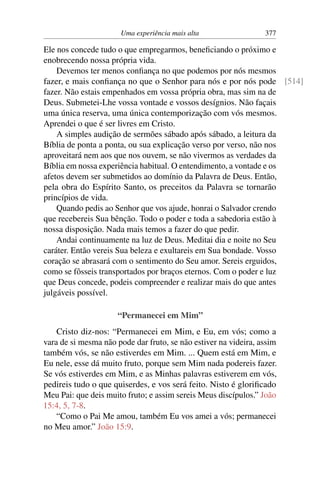 Uma experiência mais alta 377
Ele nos concede tudo o que empregarmos, beneficiando o próximo e
enobrecendo nossa própria vida.
Devemos ter menos confiança no que podemos por nós mesmos
fazer, e mais confiança no que o Senhor para nós e por nós pode [514]
fazer. Não estais empenhados em vossa própria obra, mas sim na de
Deus. Submetei-Lhe vossa vontade e vossos desígnios. Não façais
uma única reserva, uma única contemporização com vós mesmos.
Aprendei o que é ser livres em Cristo.
A simples audição de sermões sábado após sábado, a leitura da
Bíblia de ponta a ponta, ou sua explicação verso por verso, não nos
aproveitará nem aos que nos ouvem, se não vivermos as verdades da
Bíblia em nossa experiência habitual. O entendimento, a vontade e os
afetos devem ser submetidos ao domínio da Palavra de Deus. Então,
pela obra do Espírito Santo, os preceitos da Palavra se tornarão
princípios de vida.
Quando pedis ao Senhor que vos ajude, honrai o Salvador crendo
que recebereis Sua bênção. Todo o poder e toda a sabedoria estão à
nossa disposição. Nada mais temos a fazer do que pedir.
Andai continuamente na luz de Deus. Meditai dia e noite no Seu
caráter. Então vereis Sua beleza e exultareis em Sua bondade. Vosso
coração se abrasará com o sentimento do Seu amor. Sereis erguidos,
como se fôsseis transportados por braços eternos. Com o poder e luz
que Deus concede, podeis compreender e realizar mais do que antes
julgáveis possível.
“Permanecei em Mim”
Cristo diz-nos: “Permanecei em Mim, e Eu, em vós; como a
vara de si mesma não pode dar fruto, se não estiver na videira, assim
também vós, se não estiverdes em Mim. ... Quem está em Mim, e
Eu nele, esse dá muito fruto, porque sem Mim nada podereis fazer.
Se vós estiverdes em Mim, e as Minhas palavras estiverem em vós,
pedireis tudo o que quiserdes, e vos será feito. Nisto é glorificado
Meu Pai: que deis muito fruto; e assim sereis Meus discípulos.” João
15:4, 5, 7-8.
“Como o Pai Me amou, também Eu vos amei a vós; permanecei
no Meu amor.” João 15:9.
 