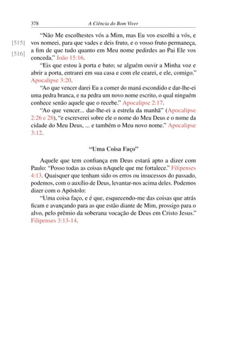 378 A Ciência do Bom Viver
“Não Me escolhestes vós a Mim, mas Eu vos escolhi a vós, e
vos nomeei, para que vades e deis fruto, e o vosso fruto permaneça,
[515]
[516]
a fim de que tudo quanto em Meu nome pedirdes ao Pai Ele vos
conceda.” João 15:16.
“Eis que estou à porta e bato; se alguém ouvir a Minha voz e
abrir a porta, entrarei em sua casa e com ele cearei, e ele, comigo.”
Apocalipse 3:20.
“Ao que vencer darei Eu a comer do maná escondido e dar-lhe-ei
uma pedra branca, e na pedra um novo nome escrito, o qual ninguém
conhece senão aquele que o recebe.” Apocalipse 2:17.
“Ao que vencer... dar-lhe-ei a estrela da manhã” (Apocalipse
2:26 e 28), “e escreverei sobre ele o nome do Meu Deus e o nome da
cidade do Meu Deus, ... e também o Meu novo nome.” Apocalipse
3:12.
“Uma Coisa Faço”
Aquele que tem confiança em Deus estará apto a dizer com
Paulo: “Posso todas as coisas nAquele que me fortalece.” Filipenses
4:13. Quaisquer que tenham sido os erros ou insucessos do passado,
podemos, com o auxílio de Deus, levantar-nos acima deles. Podemos
dizer com o Apóstolo:
“Uma coisa faço, e é que, esquecendo-me das coisas que atrás
ficam e avançando para as que estão diante de Mim, prossigo para o
alvo, pelo prêmio da soberana vocação de Deus em Cristo Jesus.”
Filipenses 3:13-14.
 