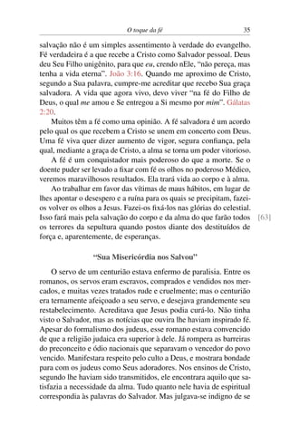 O toque da fé 35
salvação não é um simples assentimento à verdade do evangelho.
Fé verdadeira é a que recebe a Cristo como Salvador pessoal. Deus
deu Seu Filho unigênito, para que eu, crendo nEle, “não pereça, mas
tenha a vida eterna”. João 3:16. Quando me aproximo de Cristo,
segundo a Sua palavra, cumpre-me acreditar que recebo Sua graça
salvadora. A vida que agora vivo, devo viver “na fé do Filho de
Deus, o qual me amou e Se entregou a Si mesmo por mim”. Gálatas
2:20.
Muitos têm a fé como uma opinião. A fé salvadora é um acordo
pelo qual os que recebem a Cristo se unem em concerto com Deus.
Uma fé viva quer dizer aumento de vigor, segura confiança, pela
qual, mediante a graça de Cristo, a alma se torna um poder vitorioso.
A fé é um conquistador mais poderoso do que a morte. Se o
doente puder ser levado a fixar com fé os olhos no poderoso Médico,
veremos maravilhosos resultados. Ela trará vida ao corpo e à alma.
Ao trabalhar em favor das vítimas de maus hábitos, em lugar de
lhes apontar o desespero e a ruína para os quais se precipitam, fazei-
os volver os olhos a Jesus. Fazei-os fixá-los nas glórias do celestial.
Isso fará mais pela salvação do corpo e da alma do que farão todos [63]
os terrores da sepultura quando postos diante dos destituídos de
força e, aparentemente, de esperanças.
“Sua Misericórdia nos Salvou”
O servo de um centurião estava enfermo de paralisia. Entre os
romanos, os servos eram escravos, comprados e vendidos nos mer-
cados, e muitas vezes tratados rude e cruelmente; mas o centurião
era ternamente afeiçoado a seu servo, e desejava grandemente seu
restabelecimento. Acreditava que Jesus podia curá-lo. Não tinha
visto o Salvador, mas as notícias que ouvira lhe haviam inspirado fé.
Apesar do formalismo dos judeus, esse romano estava convencido
de que a religião judaica era superior à dele. Já rompera as barreiras
do preconceito e ódio nacionais que separavam o vencedor do povo
vencido. Manifestara respeito pelo culto a Deus, e mostrara bondade
para com os judeus como Seus adoradores. Nos ensinos de Cristo,
segundo lhe haviam sido transmitidos, ele encontrara aquilo que sa-
tisfazia a necessidade da alma. Tudo quanto nele havia de espiritual
correspondia às palavras do Salvador. Mas julgava-se indigno de se
 