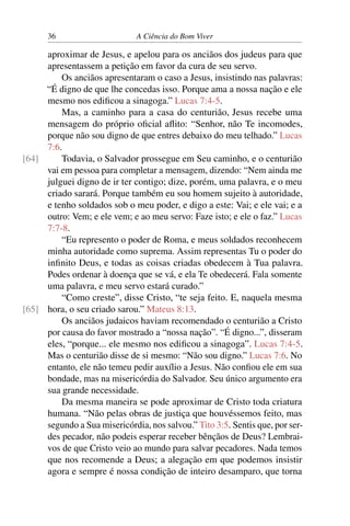 36 A Ciência do Bom Viver
aproximar de Jesus, e apelou para os anciãos dos judeus para que
apresentassem a petição em favor da cura de seu servo.
Os anciãos apresentaram o caso a Jesus, insistindo nas palavras:
“É digno de que lhe concedas isso. Porque ama a nossa nação e ele
mesmo nos edificou a sinagoga.” Lucas 7:4-5.
Mas, a caminho para a casa do centurião, Jesus recebe uma
mensagem do próprio oficial aflito: “Senhor, não Te incomodes,
porque não sou digno de que entres debaixo do meu telhado.” Lucas
7:6.
Todavia, o Salvador prossegue em Seu caminho, e o centurião
[64]
vai em pessoa para completar a mensagem, dizendo: “Nem ainda me
julguei digno de ir ter contigo; dize, porém, uma palavra, e o meu
criado sarará. Porque também eu sou homem sujeito à autoridade,
e tenho soldados sob o meu poder, e digo a este: Vai; e ele vai; e a
outro: Vem; e ele vem; e ao meu servo: Faze isto; e ele o faz.” Lucas
7:7-8.
“Eu represento o poder de Roma, e meus soldados reconhecem
minha autoridade como suprema. Assim representas Tu o poder do
infinito Deus, e todas as coisas criadas obedecem à Tua palavra.
Podes ordenar à doença que se vá, e ela Te obedecerá. Fala somente
uma palavra, e meu servo estará curado.”
“Como creste”, disse Cristo, “te seja feito. E, naquela mesma
hora, o seu criado sarou.” Mateus 8:13.
[65]
Os anciãos judaicos haviam recomendado o centurião a Cristo
por causa do favor mostrado a “nossa nação”. “É digno...”, disseram
eles, “porque... ele mesmo nos edificou a sinagoga”. Lucas 7:4-5.
Mas o centurião disse de si mesmo: “Não sou digno.” Lucas 7:6. No
entanto, ele não temeu pedir auxílio a Jesus. Não confiou ele em sua
bondade, mas na misericórdia do Salvador. Seu único argumento era
sua grande necessidade.
Da mesma maneira se pode aproximar de Cristo toda criatura
humana. “Não pelas obras de justiça que houvéssemos feito, mas
segundo a Sua misericórdia, nos salvou.” Tito 3:5. Sentis que, por ser-
des pecador, não podeis esperar receber bênçãos de Deus? Lembrai-
vos de que Cristo veio ao mundo para salvar pecadores. Nada temos
que nos recomende a Deus; a alegação em que podemos insistir
agora e sempre é nossa condição de inteiro desamparo, que torna
 