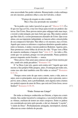 O toque da fé 37
uma necessidade Seu poder redentor. Renunciando a toda confiança
em nós mesmos, podemos olhar a cruz do Calvário, e dizer:
“O preço do resgate eu não o tenho;
Mas à Tua cruz prostrado me sustenho.”
“Se tu podes crer; tudo é possível ao que crê.” Marcos 9:23. É a
fé que nos liga ao Céu, e traz-nos forças para resistir aos poderes das
trevas. Em Cristo, Deus proveu meios para subjugar todo mau traço, [66]
e resistir a toda tentação, por mais forte que seja. Mas muitos sentem
que lhes falta fé, e assim permanecem afastados de Cristo. Que essas
almas, em sua impotente indignidade, se lancem sobre a misericórdia
de seu compassivo Salvador. Não olheis a vós mesmos, mas a Cristo.
Aquele que curara os enfermos e expulsara demônios quando andava
entre os homens, é ainda o mesmo poderoso Redentor. Agarrai, pois,
Suas promessas como folhas da árvore da vida: “O que vem a Mim
de maneira nenhuma o lançarei fora.” João 6:37. Ao irdes a Ele,
crede que vos aceitará, porque vos tem prometido. Nunca podereis
perecer enquanto assim fizerdes — nunca.
“Deus prova o Seu amor para conosco em que Cristo morreu por
nós, sendo nós ainda pecadores.” Romanos 5:8.
E “se Deus é por nós, quem será contra nós? Aquele que nem
mesmo a Seu próprio Filho poupou, antes, O entregou por todos nós,
como nos não dará também com Ele todas as coisas?” Romanos
8:31-32.
“Porque estou certo de que nem a morte, nem a vida, nem os
anjos, nem os principados, nem as potestades, nem o presente, nem o
porvir, nem a altura, nem a profundidade, nem alguma outra criatura
nos poderá separar do amor de Deus, que está em Cristo Jesus, nosso
Senhor!” Romanos 8:38-39. [67]
“Podes Tornar-me Limpo”
De todas as doenças conhecidas no Oriente, a lepra era a mais
temida. Seu caráter incurável e contagioso, e seu terrível efeito sobre
as vítimas, enchiam de temor aos mais corajosos. Entre os judeus
era considerada um juízo pelo pecado, e daí ser chamada “o açoite”,
“o dedo de Deus”. Profundamente arraigada, inextirpável, mortal,
olhavam-na como símbolo do pecado.
 