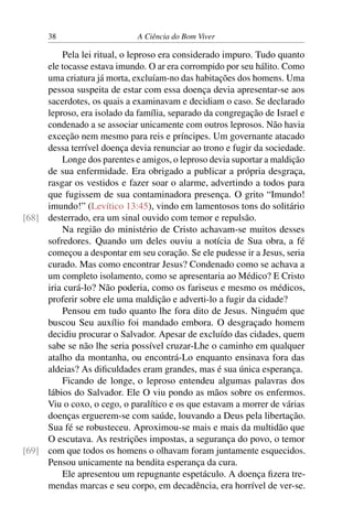 38 A Ciência do Bom Viver
Pela lei ritual, o leproso era considerado impuro. Tudo quanto
ele tocasse estava imundo. O ar era corrompido por seu hálito. Como
uma criatura já morta, excluíam-no das habitações dos homens. Uma
pessoa suspeita de estar com essa doença devia apresentar-se aos
sacerdotes, os quais a examinavam e decidiam o caso. Se declarado
leproso, era isolado da família, separado da congregação de Israel e
condenado a se associar unicamente com outros leprosos. Não havia
exceção nem mesmo para reis e príncipes. Um governante atacado
dessa terrível doença devia renunciar ao trono e fugir da sociedade.
Longe dos parentes e amigos, o leproso devia suportar a maldição
de sua enfermidade. Era obrigado a publicar a própria desgraça,
rasgar os vestidos e fazer soar o alarme, advertindo a todos para
que fugissem de sua contaminadora presença. O grito “Imundo!
imundo!” (Levítico 13:45), vindo em lamentosos tons do solitário
desterrado, era um sinal ouvido com temor e repulsão.
[68]
Na região do ministério de Cristo achavam-se muitos desses
sofredores. Quando um deles ouviu a notícia de Sua obra, a fé
começou a despontar em seu coração. Se ele pudesse ir a Jesus, seria
curado. Mas como encontrar Jesus? Condenado como se achava a
um completo isolamento, como se apresentaria ao Médico? E Cristo
iria curá-lo? Não poderia, como os fariseus e mesmo os médicos,
proferir sobre ele uma maldição e adverti-lo a fugir da cidade?
Pensou em tudo quanto lhe fora dito de Jesus. Ninguém que
buscou Seu auxílio foi mandado embora. O desgraçado homem
decidiu procurar o Salvador. Apesar de excluído das cidades, quem
sabe se não lhe seria possível cruzar-Lhe o caminho em qualquer
atalho da montanha, ou encontrá-Lo enquanto ensinava fora das
aldeias? As dificuldades eram grandes, mas é sua única esperança.
Ficando de longe, o leproso entendeu algumas palavras dos
lábios do Salvador. Ele O viu pondo as mãos sobre os enfermos.
Viu o coxo, o cego, o paralítico e os que estavam a morrer de várias
doenças erguerem-se com saúde, louvando a Deus pela libertação.
Sua fé se robusteceu. Aproximou-se mais e mais da multidão que
O escutava. As restrições impostas, a segurança do povo, o temor
com que todos os homens o olhavam foram juntamente esquecidos.
[69]
Pensou unicamente na bendita esperança da cura.
Ele apresentou um repugnante espetáculo. A doença fizera tre-
mendas marcas e seu corpo, em decadência, era horrível de ver-se.
 