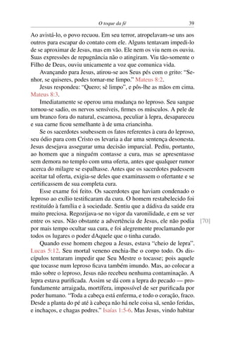 O toque da fé 39
Ao avistá-lo, o povo recuou. Em seu terror, atropelavam-se uns aos
outros para escapar do contato com ele. Alguns tentavam impedi-lo
de se aproximar de Jesus, mas em vão. Ele nem os viu nem os ouviu.
Suas expressões de repugnância não o atingiram. Viu tão-somente o
Filho de Deus, ouviu unicamente a voz que comunica vida.
Avançando para Jesus, atirou-se aos Seus pés com o grito: “Se-
nhor, se quiseres, podes tornar-me limpo.” Mateus 8:2.
Jesus respondeu: “Quero; sê limpo”, e pôs-lhe as mãos em cima.
Mateus 8:3.
Imediatamente se operou uma mudança no leproso. Seu sangue
tornou-se sadio, os nervos sensíveis, firmes os músculos. A pele de
um branco fora do natural, escamosa, peculiar à lepra, desapareceu
e sua carne ficou semelhante à de uma criancinha.
Se os sacerdotes soubessem os fatos referentes à cura do leproso,
seu ódio para com Cristo os levaria a dar uma sentença desonesta.
Jesus desejava assegurar uma decisão imparcial. Pediu, portanto,
ao homem que a ninguém contasse a cura, mas se apresentasse
sem demora no templo com uma oferta, antes que qualquer rumor
acerca do milagre se espalhasse. Antes que os sacerdotes pudessem
aceitar tal oferta, exigia-se deles que examinassem o ofertante e se
certificassem de sua completa cura.
Esse exame foi feito. Os sacerdotes que haviam condenado o
leproso ao exílio testificaram da cura. O homem restabelecido foi
restituído à família e à sociedade. Sentiu que a dádiva da saúde era
muito preciosa. Regozijava-se no vigor da varonilidade, e em se ver
entre os seus. Não obstante a advertência de Jesus, ele não podia [70]
por mais tempo ocultar sua cura, e foi alegremente proclamando por
todos os lugares o poder dAquele que o tinha curado.
Quando esse homem chegou a Jesus, estava “cheio de lepra”.
Lucas 5:12. Seu mortal veneno enchia-lhe o corpo todo. Os dis-
cípulos tentaram impedir que Seu Mestre o tocasse; pois aquele
que tocasse num leproso ficava também imundo. Mas, ao colocar a
mão sobre o leproso, Jesus não recebeu nenhuma contaminação. A
lepra estava purificada. Assim se dá com a lepra do pecado — pro-
fundamente arraigada, mortífera, impossível de ser purificada por
poder humano. “Toda a cabeça está enferma, e todo o coração, fraco.
Desde a planta do pé até à cabeça não há nele coisa sã, senão feridas,
e inchaços, e chagas podres.” Isaías 1:5-6. Mas Jesus, vindo habitar
 