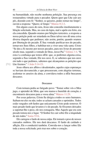 40 A Ciência do Bom Viver
na humanidade, não recebe nenhuma poluição. Sua presença era
restauradora virtude para o pecador. Quem quer que Lhe cair aos
pés, dizendo com fé: “Senhor, se quiseres, podes tornar-me limpo”,
ouvirá a resposta: “Quero; sê limpo.” Mateus 8:2-3.
Em alguns casos de cura, Jesus não concedia imediatamente a
bênção solicitada. Mas, no caso da lepra, mal o apelo era feito, era
ela concedida. Quando oramos por bênçãos terrestres, a resposta a
nossa petição pode ser retardada ou Deus talvez nos dê uma coisa
diversa daquela que pedimos; não assim, porém, quando oramos
por libertação do pecado. É Sua vontade purificar-nos do pecado,
tornar-nos Seus filhos, e habilitar-nos a viver uma vida santa. Cristo
“Se deu a Si mesmo por nossos pecados, para nos livrar do presente
século mau, segundo a vontade de Deus, nosso Pai.” Gálatas 1:4. “E
esta é a confiança que temos nEle: que, se pedirmos alguma coisa,
segundo a Sua vontade, Ele nos ouve. E, se sabemos que nos ouve
em tudo o que pedimos, sabemos que alcançamos as petições que
Lhe fizemos.” 1 João 5:14-15.
[71]
Jesus olhava aos aflitos e desalentados, aqueles cujas esperanças
se haviam desvanecido, e que procuravam, com alegrias terrenas,
acalentar os anseios da alma, e convidava todos a nEle buscarem
descanso.
Descanso
Com ternura pedia ao fatigado povo: “Tomai sobre vós o Meu
jugo, e aprendei de Mim, que sou manso e humilde de coração, e
encontrareis descanso para a vossa alma.” Mateus 11:29.
Por essas palavras, Cristo Se dirigia a todos os seres humanos.
Saibam-no eles ou não, todos se acham cansados e oprimidos. Todos
estão vergados sob fardos que unicamente Cristo pode remover. O
mais pesado fardo que levamos é o do pecado. Se fôssemos deixados
a suportar-lhe o peso, ele nos esmagaria. Mas Aquele que era sem
pecado tomou-nos o lugar. “O Senhor fez cair sobre Ele a iniquidade
de nós todos.” Isaías 53:6.
Ele carregou o fardo de nossa culpa. Ele tomará o peso de nossos
cansados ombros. Ele nos dará descanso. O fardo de cuidado e
aflição, Ele o conduzirá também. Convida-nos a lançar sobre Ele
toda a nossa solicitude; pois traz-nos sobre o coração.
 