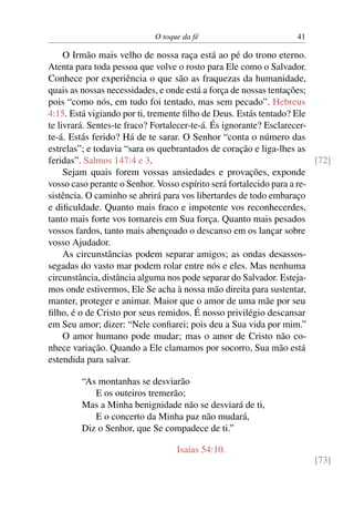 O toque da fé 41
O Irmão mais velho de nossa raça está ao pé do trono eterno.
Atenta para toda pessoa que volve o rosto para Ele como o Salvador.
Conhece por experiência o que são as fraquezas da humanidade,
quais as nossas necessidades, e onde está a força de nossas tentações;
pois “como nós, em tudo foi tentado, mas sem pecado”. Hebreus
4:15. Está vigiando por ti, tremente filho de Deus. Estás tentado? Ele
te livrará. Sentes-te fraco? Fortalecer-te-á. És ignorante? Esclarecer-
te-á. Estás ferido? Há de te sarar. O Senhor “conta o número das
estrelas”; e todavia “sara os quebrantados de coração e liga-lhes as
feridas”. Salmos 147:4 e 3. [72]
Sejam quais forem vossas ansiedades e provações, exponde
vosso caso perante o Senhor. Vosso espírito será fortalecido para a re-
sistência. O caminho se abrirá para vos libertardes de todo embaraço
e dificuldade. Quanto mais fraco e impotente vos reconhecerdes,
tanto mais forte vos tornareis em Sua força. Quanto mais pesados
vossos fardos, tanto mais abençoado o descanso em os lançar sobre
vosso Ajudador.
As circunstâncias podem separar amigos; as ondas desassos-
segadas do vasto mar podem rolar entre nós e eles. Mas nenhuma
circunstância, distância alguma nos pode separar do Salvador. Esteja-
mos onde estivermos, Ele Se acha à nossa mão direita para sustentar,
manter, proteger e animar. Maior que o amor de uma mãe por seu
filho, é o de Cristo por seus remidos. É nosso privilégio descansar
em Seu amor; dizer: “Nele confiarei; pois deu a Sua vida por mim.”
O amor humano pode mudar; mas o amor de Cristo não co-
nhece variação. Quando a Ele clamamos por socorro, Sua mão está
estendida para salvar.
“As montanhas se desviarão
E os outeiros tremerão;
Mas a Minha benignidade não se desviará de ti,
E o concerto da Minha paz não mudará,
Diz o Senhor, que Se compadece de ti.”
Isaías 54:10.
[73]
 