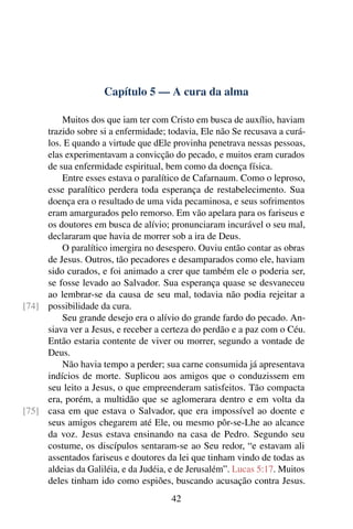 Capítulo 5 — A cura da alma
Muitos dos que iam ter com Cristo em busca de auxílio, haviam
trazido sobre si a enfermidade; todavia, Ele não Se recusava a curá-
los. E quando a virtude que dEle provinha penetrava nessas pessoas,
elas experimentavam a convicção do pecado, e muitos eram curados
de sua enfermidade espiritual, bem como da doença física.
Entre esses estava o paralítico de Cafarnaum. Como o leproso,
esse paralítico perdera toda esperança de restabelecimento. Sua
doença era o resultado de uma vida pecaminosa, e seus sofrimentos
eram amargurados pelo remorso. Em vão apelara para os fariseus e
os doutores em busca de alívio; pronunciaram incurável o seu mal,
declararam que havia de morrer sob a ira de Deus.
O paralítico imergira no desespero. Ouviu então contar as obras
de Jesus. Outros, tão pecadores e desamparados como ele, haviam
sido curados, e foi animado a crer que também ele o poderia ser,
se fosse levado ao Salvador. Sua esperança quase se desvaneceu
ao lembrar-se da causa de seu mal, todavia não podia rejeitar a
possibilidade da cura.
[74]
Seu grande desejo era o alívio do grande fardo do pecado. An-
siava ver a Jesus, e receber a certeza do perdão e a paz com o Céu.
Então estaria contente de viver ou morrer, segundo a vontade de
Deus.
Não havia tempo a perder; sua carne consumida já apresentava
indícios de morte. Suplicou aos amigos que o conduzissem em
seu leito a Jesus, o que empreenderam satisfeitos. Tão compacta
era, porém, a multidão que se aglomerara dentro e em volta da
casa em que estava o Salvador, que era impossível ao doente e
[75]
seus amigos chegarem até Ele, ou mesmo pôr-se-Lhe ao alcance
da voz. Jesus estava ensinando na casa de Pedro. Segundo seu
costume, os discípulos sentaram-se ao Seu redor, “e estavam ali
assentados fariseus e doutores da lei que tinham vindo de todas as
aldeias da Galiléia, e da Judéia, e de Jerusalém”. Lucas 5:17. Muitos
deles tinham ido como espiões, buscando acusação contra Jesus.
42
 