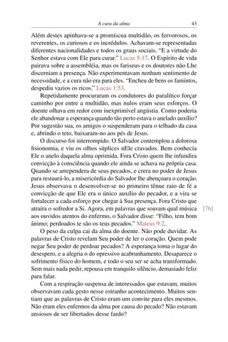 A cura da alma 43
Além destes apinhava-se a promíscua multidão, os fervorosos, os
reverentes, os curiosos e os incrédulos. Achavam-se representadas
diferentes nacionalidades e todos os graus sociais. “E a virtude do
Senhor estava com Ele para curar.” Lucas 5:17. O Espírito de vida
pairava sobre a assembléia, mas os fariseus e os doutores não Lhe
discerniam a presença. Não experimentavam nenhum sentimento de
necessidade, e a cura não era para eles. “Encheu de bens os famintos,
despediu vazios os ricos.” Lucas 1:53.
Repetidamente procuraram os condutores do paralítico forçar
caminho por entre a multidão, mas nulos eram seus esforços. O
doente olhava em redor com inexprimível angústia. Como poderia
ele abandonar a esperança quando tão perto estava o anelado auxílio?
Por sugestão sua, os amigos o suspenderam para o telhado da casa
e, abrindo o teto, baixaram-no aos pés de Jesus.
O discurso foi interrompido. O Salvador contemplou a dolorosa
fisionomia, e viu os olhos súplices nEle cravados. Bem conhecia
Ele o anelo daquela alma oprimida. Fora Cristo quem lhe infundira
convicção à consciência quando ele ainda se achava na própria casa.
Quando se arrependera de seus pecados, e crera no poder de Jesus
para restaurá-lo, a misericórdia do Salvador lhe abençoara o coração.
Jesus observava o desenvolver-se no primeiro tênue raio de fé a
convicção de que Ele era o único auxílio do pecador, e a vira se
fortalecer a cada esforço por chegar à Sua presença. Fora Cristo que
atraíra o sofredor a Si. Agora, em palavras que soavam qual música [76]
aos ouvidos atentos do enfermo, o Salvador disse: “Filho, tem bom
ânimo; perdoados te são os teus pecados.” Mateus 9:2.
O peso da culpa cai da alma do doente. Não pode duvidar. As
palavras de Cristo revelam Seu poder de ler o coração. Quem pode
negar Seu poder de perdoar pecados? A esperança toma o lugar do
desespero, e a alegria o do opressivo acabrunhamento. Desaparece o
sofrimento físico do homem, e todo o seu ser se acha transformado.
Sem mais nada pedir, repousa em tranquilo silêncio, demasiado feliz
para falar.
Com a respiração suspensa de interessados que estavam, muitos
observavam cada gesto nesse estranho acontecimento. Muitos sen-
tiam que as palavras de Cristo eram um convite para eles mesmos.
Não eram eles enfermos da alma por causa do pecado? Não estavam
ansiosos de ser libertados desse fardo?
 
