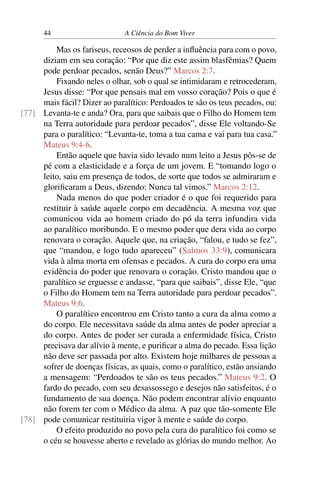 44 A Ciência do Bom Viver
Mas os fariseus, receosos de perder a influência para com o povo,
diziam em seu coração: “Por que diz este assim blasfêmias? Quem
pode perdoar pecados, senão Deus?” Marcos 2:7.
Fixando neles o olhar, sob o qual se intimidaram e retrocederam,
Jesus disse: “Por que pensais mal em vosso coração? Pois o que é
mais fácil? Dizer ao paralítico: Perdoados te são os teus pecados, ou:
Levanta-te e anda? Ora, para que saibais que o Filho do Homem tem
[77]
na Terra autoridade para perdoar pecados”, disse Ele voltando-Se
para o paralítico: “Levanta-te, toma a tua cama e vai para tua casa.”
Mateus 9:4-6.
Então aquele que havia sido levado num leito a Jesus pôs-se de
pé com a elasticidade e a força de um jovem. E “tomando logo o
leito, saiu em presença de todos, de sorte que todos se admiraram e
glorificaram a Deus, dizendo: Nunca tal vimos.” Marcos 2:12.
Nada menos do que poder criador é o que foi requerido para
restituir à saúde aquele corpo em decadência. A mesma voz que
comunicou vida ao homem criado do pó da terra infundira vida
ao paralítico moribundo. E o mesmo poder que dera vida ao corpo
renovara o coração. Aquele que, na criação, “falou, e tudo se fez”,
que “mandou, e logo tudo apareceu” (Salmos 33:9), comunicara
vida à alma morta em ofensas e pecados. A cura do corpo era uma
evidência do poder que renovara o coração. Cristo mandou que o
paralítico se erguesse e andasse, “para que saibais”, disse Ele, “que
o Filho do Homem tem na Terra autoridade para perdoar pecados”.
Mateus 9:6.
O paralítico encontrou em Cristo tanto a cura da alma como a
do corpo. Ele necessitava saúde da alma antes de poder apreciar a
do corpo. Antes de poder ser curada a enfermidade física, Cristo
precisava dar alívio à mente, e purificar a alma do pecado. Essa lição
não deve ser passada por alto. Existem hoje milhares de pessoas a
sofrer de doenças físicas, as quais, como o paralítico, estão ansiando
a mensagem: “Perdoados te são os teus pecados.” Mateus 9:2. O
fardo do pecado, com seu desassossego e desejos não satisfeitos, é o
fundamento de sua doença. Não podem encontrar alívio enquanto
não forem ter com o Médico da alma. A paz que tão-somente Ele
pode comunicar restituiria vigor à mente e saúde do corpo.
[78]
O efeito produzido no povo pela cura do paralítico foi como se
o céu se houvesse aberto e revelado as glórias do mundo melhor. Ao
 