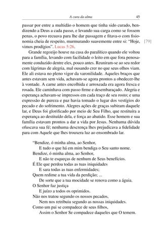 A cura da alma 45
passar por entre a multidão o homem que tinha sido curado, ben-
dizendo a Deus a cada passo, e levando sua carga como se fossem
penas, o povo recuava para lhe dar passagem e fitava-o com fisio-
nomia cheia de respeito, murmurando suavemente entre si: “Hoje, [79]
vimos prodígios”. Lucas 5:26.
Grande regozijo houve na casa do paralítico quando ele voltou
para a família, levando com facilidade o leito em que fora penosa-
mente conduzido dentre eles, pouco antes. Reuniram-se ao seu redor
com lágrimas de alegria, mal ousando crer no que seus olhos viam.
Ele ali estava no pleno vigor da varonilidade. Aqueles braços que
antes estavam sem vida, achavam-se agora prontos a obedecer-lhe
à vontade. A carne antes encolhida e arroxeada era agora fresca e
rosada. Ele caminhava com passo firme e desembaraçado. Alegria e
esperança achavam-se impressos em cada traço de seu rosto; e uma
expressão de pureza e paz havia tomado o lugar dos vestígios do
pecado e do sofrimento. Alegres ações de graças subiram daquele
lar, e Deus foi glorificado por meio de Seu Filho, que restituíra a
esperança ao destituído dela, e força ao abatido. Esse homem e sua
família estavam prontos a dar a vida por Jesus. Nenhuma dúvida
ofuscava sua fé; nenhuma descrença lhes prejudicava a fidelidade
para com Aquele que lhes trouxera luz ao ensombrado lar.
“Bendize, ó minha alma, ao Senhor,
E tudo o que há em mim bendiga o Seu santo nome.
Bendize, ó minha alma, ao Senhor,
E não te esqueças de nenhum de Seus benefícios.
É Ele que perdoa todas as tuas iniquidades
E sara todas as tuas enfermidades;
Quem redime a tua vida da perdição; ...
De sorte que a tua mocidade se renova como a águia.
O Senhor faz justiça
E juízo a todos os oprimidos.
Não nos tratou segundo os nossos pecados,
Nem nos retribuiu segundo as nossas iniquidades.
Como um pai se compadece de seus filhos,
Assim o Senhor Se compadece daqueles que O temem.
 