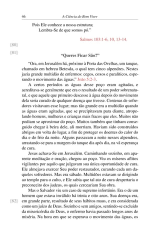 46 A Ciência do Bom Viver
Pois Ele conhece a nossa estrutura;
Lembra-Se de que somos pó.”
Salmos 103:1-6, 10, 13-14.
[80]
[81]
“Queres Ficar São?”
“Ora, em Jerusalém há, próximo à Porta das Ovelhas, um tanque,
chamado em hebreu Betesda, o qual tem cinco alpendres. Nestes
jazia grande multidão de enfermos: cegos, coxos e paralíticos, espe-
rando o movimento das águas.” João 5:2-3.
A certos períodos as águas desse poço eram agitadas, e
acreditava-se geralmente que era o resultado de um poder sobrenatu-
ral, e que aquele que primeiro descesse à água depois do movimento
dela seria curado de qualquer doença que tivesse. Centenas de sofre-
dores visitavam esse lugar; mas tão grande era a multidão quando
as águas eram agitadas, que se precipitavam para diante, atrope-
lando homens, mulheres e crianças mais fracos que eles. Muitos não
podiam se aproximar do poço. Muitos também que tinham conse-
guido chegar à beira dele, ali morriam. Haviam sido construídos
abrigos em volta do lugar, a fim de proteger os doentes do calor do
dia e do frio da noite. Alguns passavam a noite nesses alpendres,
arrastando-se para a margem do tanque dia após dia, na vã esperança
de cura.
Jesus achava-Se em Jerusalém. Caminhando sozinho, em apa-
rente meditação e oração, chegou ao poço. Viu os míseros aflitos
vigilantes por aquilo que julgavam sua única oportunidade de cura.
Ele almejava exercer Seu poder restaurador, curando cada um da-
queles sofredores. Mas era sábado. Multidões estavam se dirigindo
ao templo para o culto, e Ele sabia que tal ato de cura despertaria o
preconceito dos judeus, os quais cerceariam Sua obra.
Mas o Salvador viu um caso de supremo infortúnio. Era o de um
homem que estava inválido há trinta e oito anos. Sua doença era,
em grande parte, resultado de seus hábitos maus, e era considerada
[82]
como um juízo de Deus. Sozinho e sem amigos, sentindo-se excluído
da misericórdia de Deus, o enfermo havia passado longos anos de
miséria. Na hora em que se esperava o movimento das águas, os
 