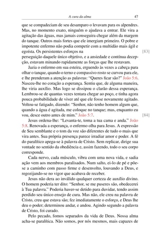 A cura da alma 47
que se compadeciam de seu desamparo o levavam para os alpendres.
Mas, no momento exato, ninguém o ajudava a entrar. Ele vira a
agitação das águas, mas jamais conseguira chegar além da margem
do tanque. Outros mais fortes que ele imergiam primeiro. O pobre e
impotente enfermo não podia competir com a multidão mais ágil e
egoísta. Os persistentes esforços na [83]
perseguição daquele único objetivo, e a ansiedade e contínua decep-
ção, estavam minando rapidamente as forças que lhe restavam.
Jazia o enfermo em sua esteira, erguendo às vezes a cabeça para
olhar o tanque, quando o terno e compassivo rosto se curvou para ele,
e lhe prenderam a atenção as palavras: “Queres ficar são?” João 5:6.
Nasceu-lhe no coração a esperança. Sentiu que, de alguma maneira,
lhe viria auxílio. Mas logo se dissipou o clarão dessa esperança.
Lembrou-se de quantas vezes tentara chegar ao poço, e tinha agora
pouca probabilidade de viver até que ele fosse novamente agitado.
Voltou-se fatigado, dizendo: “Senhor, não tenho homem algum que,
quando a água é agitada, me coloque no tanque; mas, enquanto eu
vou, desce outro antes de mim.” João 5:7. [84]
Jesus ordena-lhe: “Levanta-te, toma a tua cama e anda.” João
5:8. Renovada a esperança, o enfermo olha para Jesus. A expressão
de Seu semblante e o tom da voz são diferentes de tudo o mais que
vira antes. Sua própria presença parece irradiar amor e poder. A fé
do paralítico apega-se à palavra de Cristo. Sem replicar, dirige sua
vontade no sentido da obediência e, assim fazendo, todo o seu corpo
corresponde.
Cada nervo, cada músculo, vibra com uma nova vida, e sadia
ação vem aos membros paralisados. Num salto, ei-lo de pé e põe-
se a caminho com passo firme e desenvolto, louvando a Deus, e
regozijando-se no vigor que acabava de receber.
Jesus não dera ao inválido qualquer certeza de auxílio divino.
O homem poderia ter dito: “Senhor, se me puseres são, obedecerei
à Tua palavra.” Poderia haver-se detido para duvidar, tendo assim
perdido seu único ensejo de cura. Mas não, ele creu na palavra de
Cristo, creu que estava são; fez imediatamente o esforço, e Deus lhe
deu o poder; determinou andar, e andou. Agindo segundo a palavra
de Cristo, foi curado.
Pelo pecado, fomos separados da vida de Deus. Nossa alma
acha-se paralítica. Não somos, por nós mesmos, mais capazes de
 