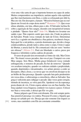 48 A Ciência do Bom Viver
viver uma vida santa do que o impotente homem era capaz de andar.
Muitos compreendem sua impotência; anelam aquela vida espiritual
que lhes trará harmonia com Deus, e estão-se esforçando por obtê-la.
Mas em vão. Em desespero, clamam: “Miserável homem que eu sou!
Quem me livrará do corpo desta morte?” Romanos 7:24. Que essas
almas abatidas, em luta, olhem para o alto. O Salvador inclina-Se
sobre a aquisição de Seu sangue, dizendo com inexprimível ternura
[85]
e piedade: “Queres ficar são?” João 5:6. Manda-vos levantar em
saúde e paz. Não espereis sentir que estais são. Crede na palavra
do Salvador. Ponde vossa vontade do lado de Cristo. Determinai
servi-Lo, e agindo em obediência a Sua palavra, recebereis forças.
Seja qual for a má prática, a paixão dominante que, devido a longa
condescendência, prende tanto a alma como o corpo, Cristo é capaz
de libertar, e anseia fazê-lo. Ele comunicará vida aos seres “mortos
em ofensas”. Efésios 2:1. Porá em liberdade o cativo, preso por
fraqueza e infortúnio e pelas cadeias do pecado.
O senso do pecado tem envenenado as fontes da vida. Mas Cristo
diz: “Eu tirarei vossos pecados; dar-vos-ei paz. Comprei-vos com
Meu sangue. Sois Meus. Minha graça fortalecerá vossa vontade
enfraquecida; o remorso do pecado, Eu hei de remover.” Quando
vos assaltam tentações, quando vos rodeiam cuidado e perplexidade,
quando, deprimidos e desanimados, vos achais prestes a ceder ao
desespero, olhai a Jesus, e as trevas que vos envolvem dissipar-se-ão
ao brilho de Sua presença. Quando o pecado luta pelo predomínio
em vossa alma, e sobrecarrega a consciência, olhai ao Salvador. Sua
graça é suficiente para subjugar o pecado. Que vosso grato coração,
trêmulo de incerteza, se volva para Ele. Apoderai-vos da esperança
posta diante de vós. Cristo espera adotar-vos em Sua família. Sua
força ajudará vossa fraqueza; conduzir-vos-á passo a passo. Colocai
nas Suas a vossa mão, e deixai que Ele vos guie.
Nunca julgueis que Cristo está distante. Ele está sempre perto.
Sua amorável presença vos rodeia. Procurai-O como a Alguém que
deseja ser achado por vós. Deseja que não somente Lhe toqueis as
vestes, mas caminheis com Ele em constante comunhão.
[86]
 
