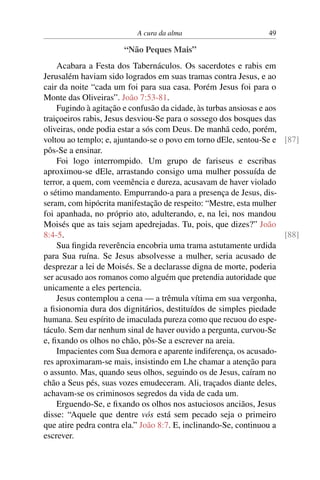 A cura da alma 49
“Não Peques Mais”
Acabara a Festa dos Tabernáculos. Os sacerdotes e rabis em
Jerusalém haviam sido logrados em suas tramas contra Jesus, e ao
cair da noite “cada um foi para sua casa. Porém Jesus foi para o
Monte das Oliveiras”. João 7:53-81.
Fugindo à agitação e confusão da cidade, às turbas ansiosas e aos
traiçoeiros rabis, Jesus desviou-Se para o sossego dos bosques das
oliveiras, onde podia estar a sós com Deus. De manhã cedo, porém,
voltou ao templo; e, ajuntando-se o povo em torno dEle, sentou-Se e [87]
pôs-Se a ensinar.
Foi logo interrompido. Um grupo de fariseus e escribas
aproximou-se dEle, arrastando consigo uma mulher possuída de
terror, a quem, com veemência e dureza, acusavam de haver violado
o sétimo mandamento. Empurrando-a para a presença de Jesus, dis-
seram, com hipócrita manifestação de respeito: “Mestre, esta mulher
foi apanhada, no próprio ato, adulterando, e, na lei, nos mandou
Moisés que as tais sejam apedrejadas. Tu, pois, que dizes?” João
8:4-5. [88]
Sua fingida reverência encobria uma trama astutamente urdida
para Sua ruína. Se Jesus absolvesse a mulher, seria acusado de
desprezar a lei de Moisés. Se a declarasse digna de morte, poderia
ser acusado aos romanos como alguém que pretendia autoridade que
unicamente a eles pertencia.
Jesus contemplou a cena — a trêmula vítima em sua vergonha,
a fisionomia dura dos dignitários, destituídos de simples piedade
humana. Seu espírito de imaculada pureza como que recuou do espe-
táculo. Sem dar nenhum sinal de haver ouvido a pergunta, curvou-Se
e, fixando os olhos no chão, pôs-Se a escrever na areia.
Impacientes com Sua demora e aparente indiferença, os acusado-
res aproximaram-se mais, insistindo em Lhe chamar a atenção para
o assunto. Mas, quando seus olhos, seguindo os de Jesus, caíram no
chão a Seus pés, suas vozes emudeceram. Ali, traçados diante deles,
achavam-se os criminosos segredos da vida de cada um.
Erguendo-Se, e fixando os olhos nos astuciosos anciãos, Jesus
disse: “Aquele que dentre vós está sem pecado seja o primeiro
que atire pedra contra ela.” João 8:7. E, inclinando-Se, continuou a
escrever.
 