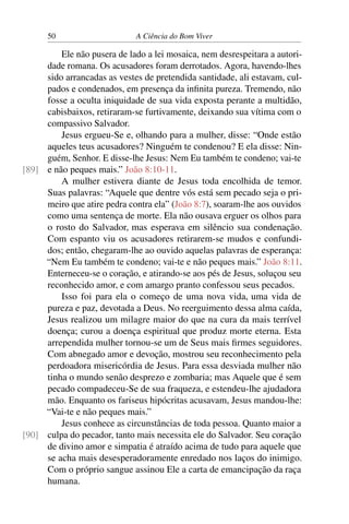 50 A Ciência do Bom Viver
Ele não pusera de lado a lei mosaica, nem desrespeitara a autori-
dade romana. Os acusadores foram derrotados. Agora, havendo-lhes
sido arrancadas as vestes de pretendida santidade, ali estavam, cul-
pados e condenados, em presença da infinita pureza. Tremendo, não
fosse a oculta iniquidade de sua vida exposta perante a multidão,
cabisbaixos, retiraram-se furtivamente, deixando sua vítima com o
compassivo Salvador.
Jesus ergueu-Se e, olhando para a mulher, disse: “Onde estão
aqueles teus acusadores? Ninguém te condenou? E ela disse: Nin-
guém, Senhor. E disse-lhe Jesus: Nem Eu também te condeno; vai-te
e não peques mais.” João 8:10-11.
[89]
A mulher estivera diante de Jesus toda encolhida de temor.
Suas palavras: “Aquele que dentre vós está sem pecado seja o pri-
meiro que atire pedra contra ela” (João 8:7), soaram-lhe aos ouvidos
como uma sentença de morte. Ela não ousava erguer os olhos para
o rosto do Salvador, mas esperava em silêncio sua condenação.
Com espanto viu os acusadores retirarem-se mudos e confundi-
dos; então, chegaram-lhe ao ouvido aquelas palavras de esperança:
“Nem Eu também te condeno; vai-te e não peques mais.” João 8:11.
Enterneceu-se o coração, e atirando-se aos pés de Jesus, soluçou seu
reconhecido amor, e com amargo pranto confessou seus pecados.
Isso foi para ela o começo de uma nova vida, uma vida de
pureza e paz, devotada a Deus. No reerguimento dessa alma caída,
Jesus realizou um milagre maior do que na cura da mais terrível
doença; curou a doença espiritual que produz morte eterna. Esta
arrependida mulher tornou-se um de Seus mais firmes seguidores.
Com abnegado amor e devoção, mostrou seu reconhecimento pela
perdoadora misericórdia de Jesus. Para essa desviada mulher não
tinha o mundo senão desprezo e zombaria; mas Aquele que é sem
pecado compadeceu-Se de sua fraqueza, e estendeu-lhe ajudadora
mão. Enquanto os fariseus hipócritas acusavam, Jesus mandou-lhe:
“Vai-te e não peques mais.”
Jesus conhece as circunstâncias de toda pessoa. Quanto maior a
culpa do pecador, tanto mais necessita ele do Salvador. Seu coração
[90]
de divino amor e simpatia é atraído acima de tudo para aquele que
se acha mais desesperadoramente enredado nos laços do inimigo.
Com o próprio sangue assinou Ele a carta de emancipação da raça
humana.
 