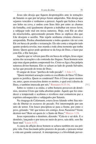 A cura da alma 51
Jesus não deseja que fiquem desprotegidos ante às tentações
de Satanás os que por tal preço foram adquiridos. Não deseja que
sejamos vencidos e venhamos a perecer. Aquele que fechou a boca
aos leões na cova, e andou com Seus fiéis por entre as chamas
da fornalha, está igualmente disposto a trabalhar em nosso favor,
a subjugar todo mal em nossa natureza. Hoje, está Ele ao altar
da misericórdia, apresentando perante Deus as súplicas dos que
Lhe desejam o auxílio. Não repele nenhuma criatura chorosa e
arrependida. Perdoa abundantemente a todos quantos vão ter com
Ele em busca de perdão e restauração. Ele não conta a ninguém tudo
quanto poderia revelar, mas manda a toda alma tremente que tenha
ânimo. Quem quiser pode apoderar-se da força de Deus, e fazer paz
com Ele, e Ele fará paz.
Aqueles que se volvem para Ele em busca de refúgio, Jesus ergue
acima das acusações e da contenda das línguas. Nem homem nem
anjo mau algum podem comprometê-los. Cristo os liga a Sua própria
natureza divino-humana. Eles se acham ao lado do grande Salvador,
na luz que procede do trono de Deus.
O sangue de Jesus “purifica de todo pecado”. 1 João 1:7.
“Quem intentará acusação contra os escolhidos de Deus? É Deus
quem os justifica. Quem os condenará? Pois é Cristo quem morreu
ou, antes, quem ressuscitou dentre os mortos, o qual está à direita de
Deus, e também intercede por nós.” Romanos 8:33-34. [91]
Sobre os ventos e as ondas, e sobre homens possessos de demô-
nios, mostrou Cristo que tinha absoluto poder. Aquele que fez emu-
decer a tempestade e acalmou o revoltoso mar comunicou paz a
espíritos enlouquecidos e subjugados por Satanás.
Na sinagoga de Cafarnaum, estava Jesus falando sobre Sua mis-
são de libertar os escravos do pecado. Foi interrompido por um
urro de terror. Um louco precipitou-se para a frente, por entre o
povo, gritando: “Ah! que temos nós contigo, Jesus Nazareno? Vieste
destruir-nos? Bem sei quem és: o Santo de Deus.” Marcos 1:24.
Jesus repreendeu o demônio, dizendo: “Cala-te e sai dele. E o
demônio, lançando-o por terra no meio do povo, saiu dele, sem lhe
fazer mal.” Lucas 4:35.
A causa da aflição desse homem se achava também em sua pró-
pria vida. Fora fascinado pelos prazeres do pecado, e pensara tornar
a vida um grande carnaval. A intemperança e a frivolidade perver-
 