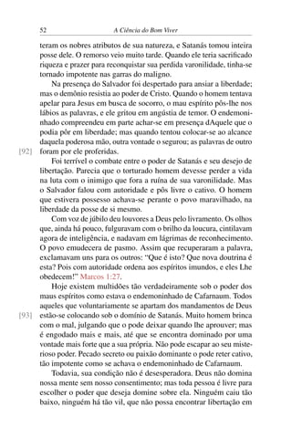 52 A Ciência do Bom Viver
teram os nobres atributos de sua natureza, e Satanás tomou inteira
posse dele. O remorso veio muito tarde. Quando ele teria sacrificado
riqueza e prazer para reconquistar sua perdida varonilidade, tinha-se
tornado impotente nas garras do maligno.
Na presença do Salvador foi despertado para ansiar a liberdade;
mas o demônio resistia ao poder de Cristo. Quando o homem tentava
apelar para Jesus em busca de socorro, o mau espírito pôs-lhe nos
lábios as palavras, e ele gritou em angústia de temor. O endemoni-
nhado compreendeu em parte achar-se em presença dAquele que o
podia pôr em liberdade; mas quando tentou colocar-se ao alcance
daquela poderosa mão, outra vontade o segurou; as palavras de outro
foram por ele proferidas.
[92]
Foi terrível o combate entre o poder de Satanás e seu desejo de
libertação. Parecia que o torturado homem devesse perder a vida
na luta com o inimigo que fora a ruína de sua varonilidade. Mas
o Salvador falou com autoridade e pôs livre o cativo. O homem
que estivera possesso achava-se perante o povo maravilhado, na
liberdade da posse de si mesmo.
Com voz de júbilo deu louvores a Deus pelo livramento. Os olhos
que, ainda há pouco, fulguravam com o brilho da loucura, cintilavam
agora de inteligência, e nadavam em lágrimas de reconhecimento.
O povo emudecera de pasmo. Assim que recuperaram a palavra,
exclamavam uns para os outros: “Que é isto? Que nova doutrina é
esta? Pois com autoridade ordena aos espíritos imundos, e eles Lhe
obedecem!” Marcos 1:27.
Hoje existem multidões tão verdadeiramente sob o poder dos
maus espíritos como estava o endemoninhado de Cafarnaum. Todos
aqueles que voluntariamente se apartam dos mandamentos de Deus
estão-se colocando sob o domínio de Satanás. Muito homem brinca
[93]
com o mal, julgando que o pode deixar quando lhe aprouver; mas
é engodado mais e mais, até que se encontra dominado por uma
vontade mais forte que a sua própria. Não pode escapar ao seu miste-
rioso poder. Pecado secreto ou paixão dominante o pode reter cativo,
tão impotente como se achava o endemoninhado de Cafarnaum.
Todavia, sua condição não é desesperadora. Deus não domina
nossa mente sem nosso consentimento; mas toda pessoa é livre para
escolher o poder que deseja domine sobre ela. Ninguém caiu tão
baixo, ninguém há tão vil, que não possa encontrar libertação em
 