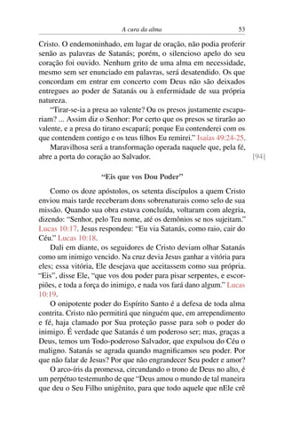 A cura da alma 53
Cristo. O endemoninhado, em lugar de oração, não podia proferir
senão as palavras de Satanás; porém, o silencioso apelo do seu
coração foi ouvido. Nenhum grito de uma alma em necessidade,
mesmo sem ser enunciado em palavras, será desatendido. Os que
concordam em entrar em concerto com Deus não são deixados
entregues ao poder de Satanás ou à enfermidade de sua própria
natureza.
“Tirar-se-ia a presa ao valente? Ou os presos justamente escapa-
riam? ... Assim diz o Senhor: Por certo que os presos se tirarão ao
valente, e a presa do tirano escapará; porque Eu contenderei com os
que contendem contigo e os teus filhos Eu remirei.” Isaías 49:24-25.
Maravilhosa será a transformação operada naquele que, pela fé,
abre a porta do coração ao Salvador. [94]
“Eis que vos Dou Poder”
Como os doze apóstolos, os setenta discípulos a quem Cristo
enviou mais tarde receberam dons sobrenaturais como selo de sua
missão. Quando sua obra estava concluída, voltaram com alegria,
dizendo: “Senhor, pelo Teu nome, até os demônios se nos sujeitam.”
Lucas 10:17. Jesus respondeu: “Eu via Satanás, como raio, cair do
Céu.” Lucas 10:18.
Dali em diante, os seguidores de Cristo deviam olhar Satanás
como um inimigo vencido. Na cruz devia Jesus ganhar a vitória para
eles; essa vitória, Ele desejava que aceitassem como sua própria.
“Eis”, disse Ele, “que vos dou poder para pisar serpentes, e escor-
piões, e toda a força do inimigo, e nada vos fará dano algum.” Lucas
10:19.
O onipotente poder do Espírito Santo é a defesa de toda alma
contrita. Cristo não permitirá que ninguém que, em arrependimento
e fé, haja clamado por Sua proteção passe para sob o poder do
inimigo. É verdade que Satanás é um poderoso ser; mas, graças a
Deus, temos um Todo-poderoso Salvador, que expulsou do Céu o
maligno. Satanás se agrada quando magnificamos seu poder. Por
que não falar de Jesus? Por que não engrandecer Seu poder e amor?
O arco-íris da promessa, circundando o trono de Deus no alto, é
um perpétuo testemunho de que “Deus amou o mundo de tal maneira
que deu o Seu Filho unigênito, para que todo aquele que nEle crê
 