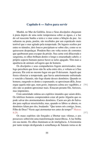 Capítulo 6 — Salvo para servir
Manhã, no Mar da Galiléia. Jesus e Seus discípulos chegaram
à praia depois de uma noite tempestuosa sobre as águas, e a luz
do sol nascente banha a terra e o mar como a bênção da paz. Ao
saltarem na praia, porém, são recebidos por um espetáculo mais
terrível que o mar agitado pela tempestade. De lugares ocultos por
entre os túmulos, dois loucos precipitam-se sobre eles, como se os
quisessem despedaçar. Pendem-lhes em volta restos de correntes
que quebraram para escapar da prisão. Sua carne está dilacerada e
sangrenta, os olhos brilham dentre o longo e emaranhado cabelo; o
próprio aspecto humano parece haver-se neles apagado. Têm mais a
aparência de animais selvagens que de homens.
Os discípulos e seus companheiros fogem aterrorizados; mas
logo percebem que Jesus não Se acha entre eles, e voltam-se à Sua
procura. Ele está no mesmo lugar em que O deixaram. Aquele que
fizera silenciar a tempestade, que havia anteriormente enfrentado
e vencido a Satanás, não foge diante desses demônios. Quando os
homens, rangendo os dentes e espumando, se aproximam dEle, Jesus
ergue aquela mão que, num gesto, impusera calma aos vagalhões, e [96]
eles não se podem aproximar mais. Estacam perante Ele, furiosos,
mas impotentes.
Com autoridade ordena aos espíritos imundos que saiam deles.
Os infelizes homens compreendem estar ali perto Alguém que os
pode salvar dos atormentadores demônios. Caem aos pés do Salva-
dor para suplicar misericórdia; mas, quando os lábios se abrem, os
demônios falam por eles, bradando: “Que temos nós contigo, Jesus,
Filho de Deus? Vieste aqui atormentar-nos antes de tempo?” Mateus
8:29. [97]
Os maus espíritos são forçados a libertar suas vítimas, e aos
possessos sobrevém uma transformação maravilhosa. A luz brilha
em sua mente. Os olhos iluminam-se de inteligência. A fisionomia
por tanto tempo desfigurada à semelhança de Satanás torna-se de
55
 