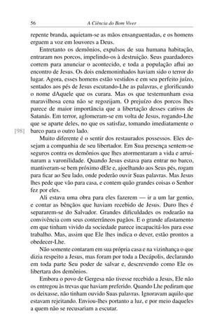 56 A Ciência do Bom Viver
repente branda, aquietam-se as mãos ensanguentadas, e os homens
erguem a voz em louvores a Deus.
Entretanto os demônios, expulsos de sua humana habitação,
entraram nos porcos, impelindo-os à destruição. Seus guardadores
correm para anunciar o acontecido, e toda a população aflui ao
encontro de Jesus. Os dois endemoninhados haviam sido o terror do
lugar. Agora, esses homens estão vestidos e em seu perfeito juízo,
sentados aos pés de Jesus escutando-Lhe as palavras, e glorificando
o nome dAquele que os curara. Mas os que testemunham essa
maravilhosa cena não se regozijam. O prejuízo dos porcos lhes
parece de maior importância que a libertação desses cativos de
Satanás. Em terror, aglomeram-se em volta de Jesus, rogando-Lhe
que se aparte deles, no que os satisfaz, tomando imediatamente o
barco para o outro lado.
[98]
Muito diferente é o sentir dos restaurados possessos. Eles de-
sejam a companhia de seu libertador. Em Sua presença sentem-se
seguros contra os demônios que lhes atormentaram a vida e arrui-
naram a varonilidade. Quando Jesus estava para entrar no barco,
mantiveram-se bem próximo dEle e, ajoelhando aos Seus pés, rogam
para ficar ao Seu lado, onde poderão ouvir Suas palavras. Mas Jesus
lhes pede que vão para casa, e contem quão grandes coisas o Senhor
fez por eles.
Ali estava uma obra para eles fazerem — ir a um lar gentio,
e contar as bênçãos que haviam recebido de Jesus. Duro lhes é
separarem-se do Salvador. Grandes dificuldades os rodearão na
convivência com seus conterrâneos pagãos. E o grande afastamento
em que tinham vivido da sociedade parece incapacitá-los para esse
trabalho. Mas, assim que Ele lhes indica o dever, estão prontos a
obedecer-Lhe.
Não somente contaram em sua própria casa e na vizinhança o que
dizia respeito a Jesus, mas foram por toda a Decápolis, declarando
em toda parte Seu poder de salvar e, descrevendo como Ele os
libertara dos demônios.
Embora o povo de Gergesa não tivesse recebido a Jesus, Ele não
os entregou às trevas que haviam preferido. Quando Lhe pediram que
os deixasse, não tinham ouvido Suas palavras. Ignoravam aquilo que
estavam rejeitando. Enviou-lhes portanto a luz, e por meio daqueles
a quem não se recusariam a escutar.
 