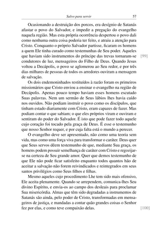 Salvo para servir 57
Ocasionando a destruição dos porcos, era desígnio de Satanás
afastar o povo do Salvador, e impedir a pregação do evangelho
naquela região. Mas esta própria ocorrência despertou o povo dali
como nenhuma outra coisa poderia ter feito, e atraiu a atenção para
Cristo. Conquanto o próprio Salvador partisse, ficaram os homens
a quem Ele tinha curado como testemunhas de Seu poder. Aqueles
que haviam sido instrumentos do príncipe das trevas tornaram-se [99]
condutores de luz, mensageiros do Filho de Deus. Quando Jesus
voltou a Decápolis, o povo se aglomerou ao Seu redor, e por três
dias milhares de pessoas de todos os arredores ouviram a mensagem
de salvação.
Os dois endemoninhados restituídos à razão foram os primeiros
missionários que Cristo enviou a ensinar o evangelho na região de
Decápolis. Apenas pouco tempo haviam esses homens escutado
Suas palavras. Nem um sermão de Seus lábios lhes havia caído
nos ouvidos. Não podiam instruir o povo como os discípulos, que
tinham estado diariamente com Cristo, eram capazes de fazer. Mas
podiam contar o que sabiam; o que eles próprios viram e ouviram e
sentiram do poder do Salvador. É isto que pode fazer todo aquele
cujo coração foi tocado pela graça de Deus. É esse o testemunho
que nosso Senhor requer, e por cuja falta está o mundo a perecer.
O evangelho deve ser apresentado, não como uma teoria sem
vida, mas como uma força viva para transformar o caráter. Deus quer
que Seus servos dêem testemunho de que, mediante Sua graça, os
homens podem possuir semelhança de caráter com Cristo e regozijar-
se na certeza de Seu grande amor. Quer que demos testemunho de
que Ele não pode ficar satisfeito enquanto todos quantos hão de
aceitar a salvação não forem reivindicados e reintegrados em seus
santos privilégios como Seus filhos e filhas.
Mesmo aqueles cujo procedimento Lhe tem sido mais ofensivo,
Ele aceita plenamente. Quando se arrependem, comunica-lhes Seu
divino Espírito, e envia-os ao campo dos desleais para proclamar
Sua misericórdia. Almas que têm sido degradadas a instrumentos de
Satanás são ainda, pelo poder de Cristo, transformadas em mensa-
geiros de justiça, e mandadas a contar quão grandes coisas o Senhor
fez por elas, e como teve compaixão delas. [100]
 