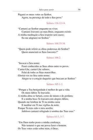 Salvo para servir 59
Pagarei os meus votos ao Senhor,
Agora, na presença de todo o Seu povo.”
Salmos 116:12-14.
“Cantarei ao Senhor enquanto eu viver;
Cantarei louvores ao meu Deus, enquanto existir.
A minha meditação a Seu respeito será suave;
Eu me alegrarei no Senhor.”
Salmos 104:33-34.
“Quem pode referir as obras poderosas do Senhor?
Quem anunciará os Seus louvores?”
Salmos 106:2.
“Invocai o Seu nome;
Fazei conhecidas as Suas obras entre os povos.
Cantai-Lhe, cantai-Lhe salmos;
Falai de todas as Suas maravilhas.
Gloriai-vos no Seu santo nome;
Alegre-se o coração daqueles que buscam ao Senhor.”
Salmos 105:1-3.
“Porque a Tua benignidade é melhor do que a vida;
Os meus lábios Te louvarão.
A minha alma se fartará, como de tutano e de gordura;
E a minha boca Te louvará com alegres lábios,
Quando me lembrar de Ti na minha cama
E meditar em Ti nas vigílias da noite.
Porque Tu tens sido o meu auxílio;
Jubiloso cantarei refugiado à sombra das Tuas asas.”
Salmos 63:3, 5-7.
“Em Deus tenho posto a minha confiança;
Não temerei o que me possa fazer o homem.
Os Teus votos estão sobre mim, ó Deus;
 